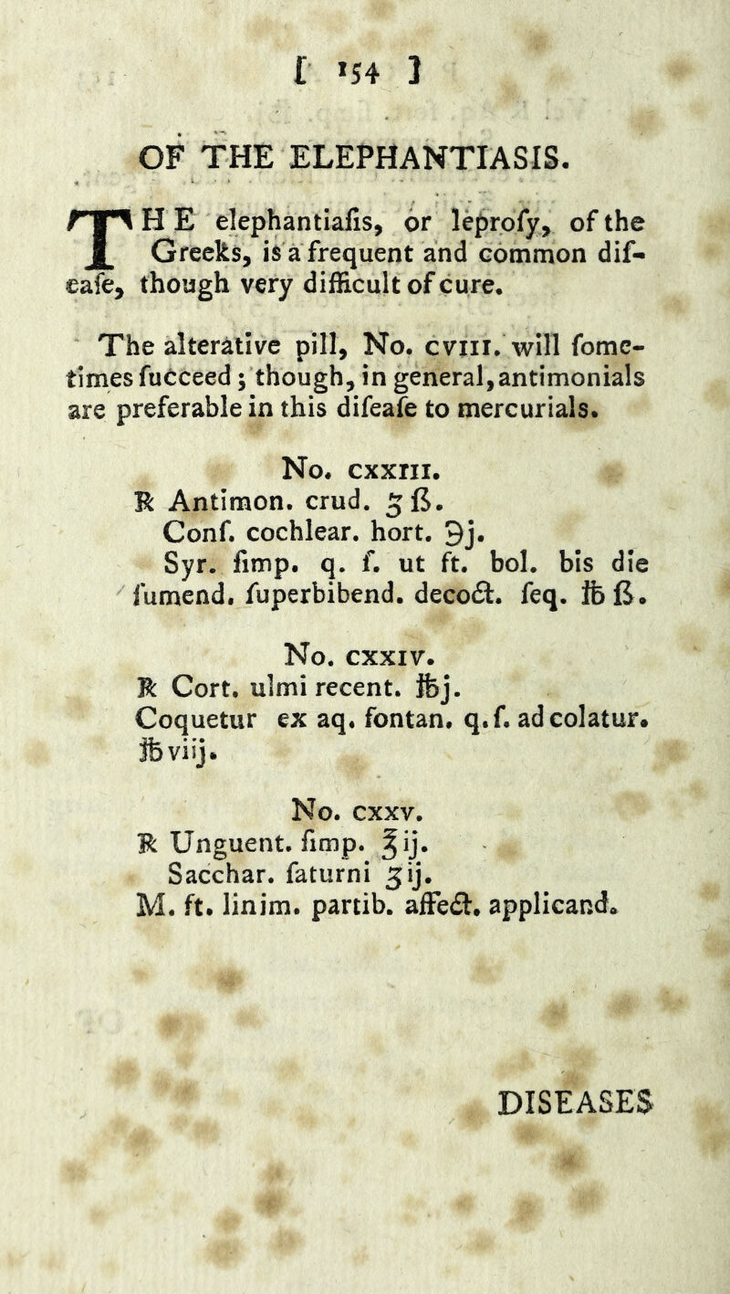 r *54 1 OF THE ELEPHANTIASIS. The elephantialis, or leprofy, of the Greeks, isafrequent and common dif- cafe, though very difficult of cure. The alterative pill. No. cviii. will fome- times fuCceed; though, in general,antimonials are preferable in this difeafe to mercurials. No. cxxni. R Antimon. crud. 5E. Conf. cochlear, hort. 9j. Syr. fimp. q. f. ut ft. bol. bis die fumend. fuperbibend. decodl. feq. IfeE. No. cxxiv. R Cort. ulmi recent, fbj. Coquetur ex aq. fontan. q.f. adcolatur. jfeviij. No. cxxv. R Unguent, fimp. Sacchar. faturni 5ij. M. ft. linim. partib. affedl, applicand.