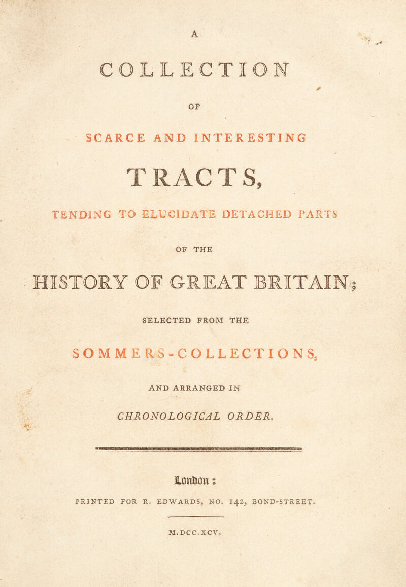 A COLLECTION * OF SCARCE AND INTERESTING * T RAC T S, TENDING TO ELUCIDATE DETACHED PARTS OF THE HISTORY OF GREAT BRITAIN SELECTED FROM THE SO M M E RS-COLLEC TI O N S. AND ARRANGED IN CHRONOLOGICAL ORDER, London t PRINTED FOR R. EDWARDS, NO, 142, BOND-STREET, M.DCC.XCV,