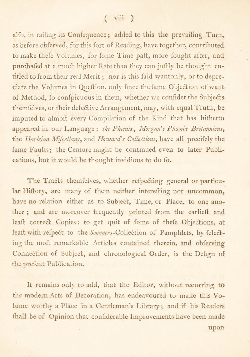 alfo, in railing its Confequence; added to this the prevailing Turn, as before obferved, for this fort of Reading, have together, contributed to make thefe Volumes, for fome Time pad, more fought after, and purchafed at a much higher Rate than they can judly be thought en- titled to from their real Merit; nor is this faid wantonly, or to depre- ciate the Volumes in Quedion, only fince the fame Objedtion of want of Method, fo confpicuous in them, whether we confider the Subjects themfelves, or their defedtive Arrangement, may, with equal Truth, be imputed to almod every Compilation of the Kind that has hitherto appeared in our Language : the Phoenix, Morgan s Phoenix Britannicus, the Harleian Mifcellany, and Howard's Collections, have all precifely the fame Faults; the Cenfure might be continued even to later Publi- cations, but it would be thought invidious to do fo. The Tradts themfelves, whether refpedting general or particu- lar Hiftory, are many of them neither interefting nor uncommon, have no relation either as to Subjedt, Time, or Place, to one ano- ther ; and are moreover frequently printed from the earlied and lead corredt Copies: to get quit of fome of thefe Objedtions, at leaft with refpedt to the Sommers-Colledlion of Pamphlets, by feledt- ing the mod remarkable Articles contained therein, and obferving Connection of Subject, and chronological Order, is the Defign of theprefent Publication, It remains only to add, that the Editor, without recurring to the modem Arts of Decoration, has endeavoured to make this Vo- lume worthy a Place in a Gentleman’s Library; and if his Readers fliall be of Opinion that confiderable Improvements have been made upon