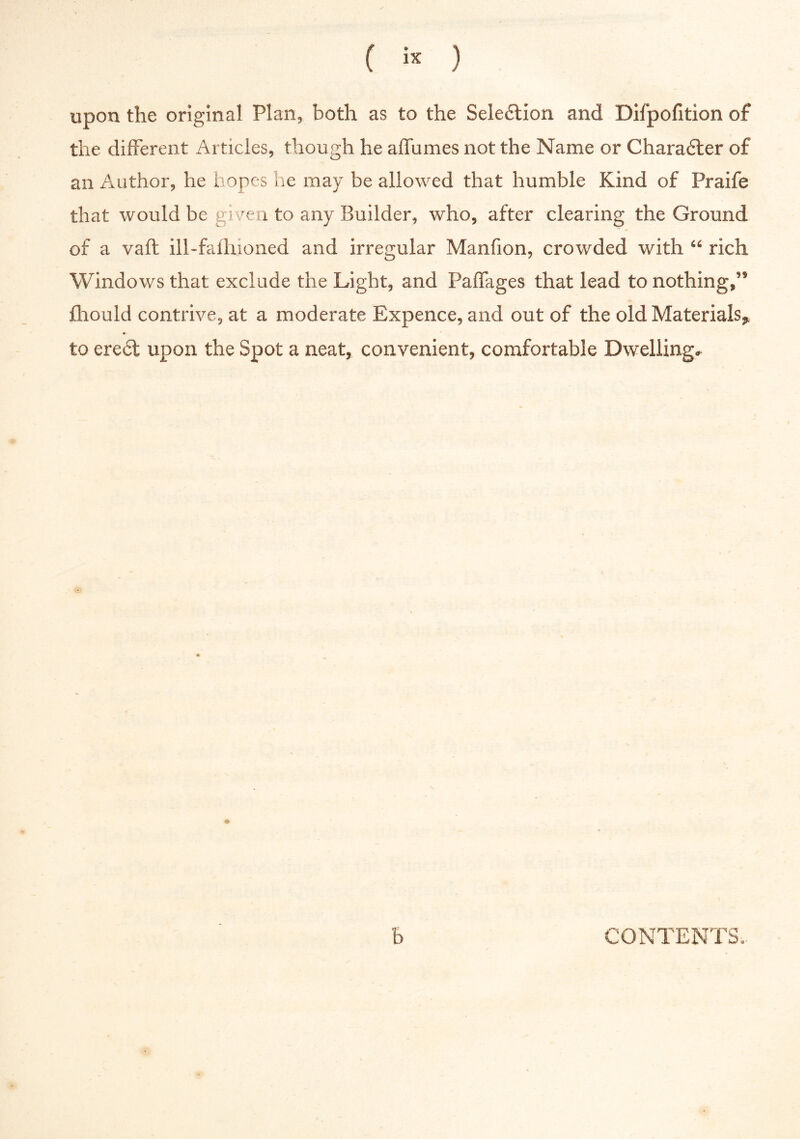 upon the original Plan, both as to the Sele£tion and Difpofition of the different Articles, though he alfumes not the Name or Charadter of an Author, he hopes he may be allowed that humble Kind of Praife that would be given to any Builder, who, after clearing the Ground of a vaft ill-fallnoned and irregular Manfion, crowded with “ rich Windows that exclude the Light, and PafTages that lead to nothing,” fhould contrive, at a moderate Expence, and out of the old Materials^ to ere6t upon the Spot a neat, convenient, comfortable Dwelling, o b CONTENTS,