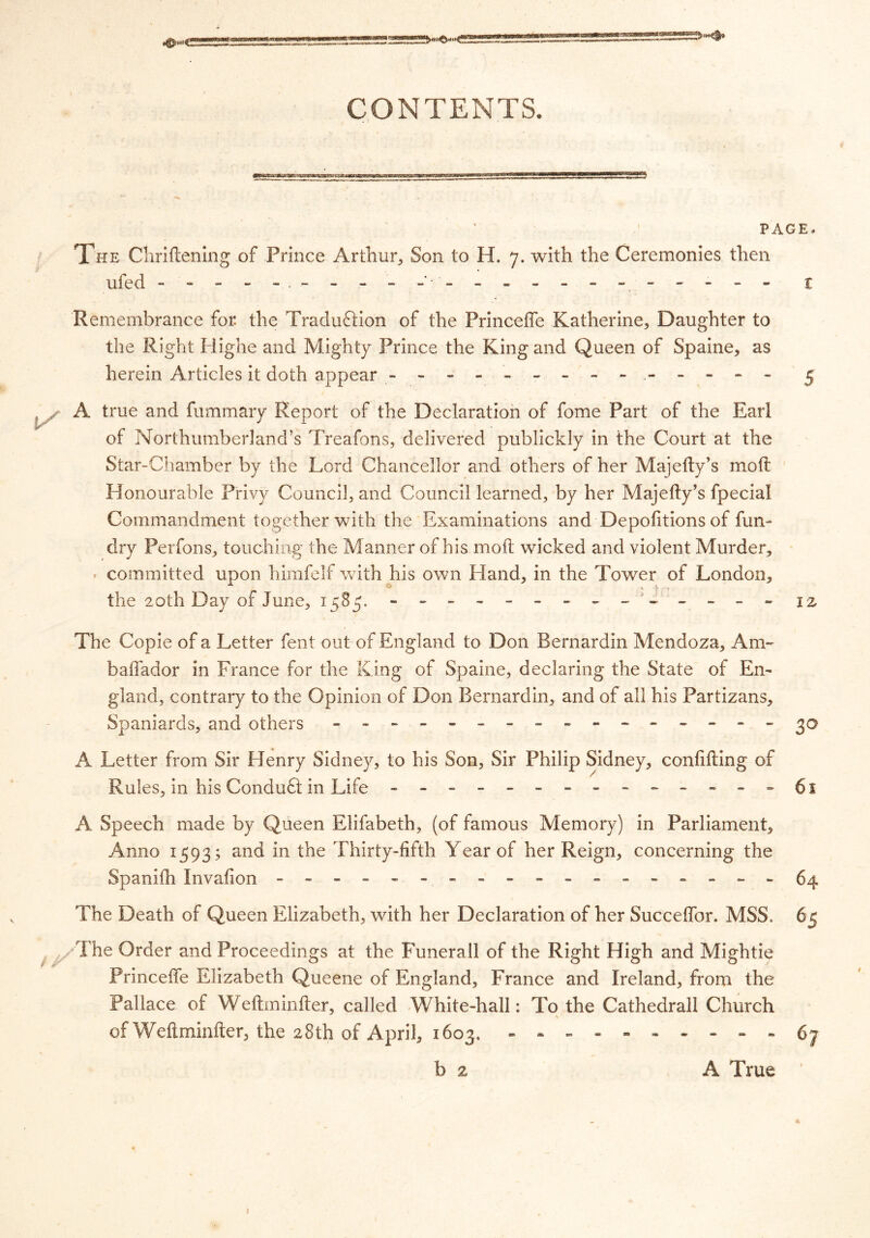 PAGE, The Chriftening of Prince Arthur, Son to H. 7. with the Ceremonies then ufed - ----- ------- ---- - t Remembrance for. the Traduftion of the Princeffe Katherine, Daughter to the Right Highe and Mighty Prince the King and Queen of Spaine, as herein Articles it doth appear - -- - - -- -- -- -- - 5 A true and fummary Report of the Declaration of fome Part of the Earl of Northumberland’s Treafons, delivered publickly in the Court at the Star-Chamber by the Lord Chancellor and others of her Majefty’s moil Honourable Privy Council, and Council learned, by her Majefty’s fpecial Commandment together with the Examinations and Depofitions of fun- dry Perfons, touching the Manner of his molt wicked and violent Murder, » committed upon himfelf with his own Hand, in the Tower of London, the 20th Day of June, 1585. - -- -- -- -- -- -- - 1 z The Copie of a Letter fent out of England to Don Bernardin Mendoza, Am- baffador in France for the King of Spaine, declaring the State of En- gland, contrary to the Opinion of Don Bernardin, and of all his Partizans, Spaniards, and others - -- -- -- -- -- -- -- - 30 A Letter from Sir Henry Sidney, to his Son, Sir Philip Sidney, confiding of Rules, in his Conduct in Life - -- -- -- -- -- -- -61 A Speech made by Queen Elifabeth, (of famous Memory) in Parliament, Anno 1593; and in the Thirty-fifth Year of her Reign, concerning the Spanifh Invafion ------------- - - - - - 64 The Death of Queen Elizabeth, with her Declaration of her Succeffor. MSS. 65 The Order and Proceedings at the Funerall of the Right High and Mightie Princeffe Elizabeth Queene of England, France and Ireland, from the Pallace of Weftminfter, called White-hall: To the Cathedrall Church of Weft minder, the 28th of April, 1603. - -- -- -- -- -67