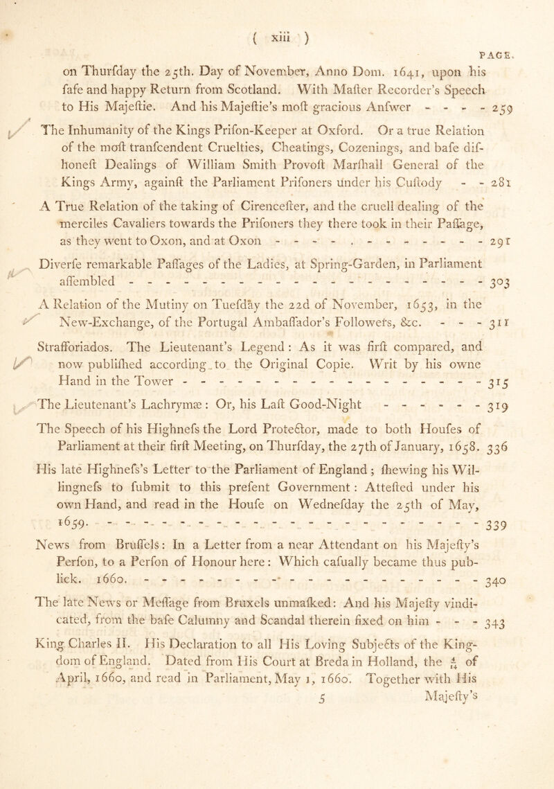 { « 0% \ XU! ) PAGE, on Thurfday the 25th. Day of November, Anno Dom. 1641, upon his fafe and happy Return from Scotland. With Mailer Recorder’s Speech to His Majeflie. And hisMajedie’s mod gracious Anfwer - - - -259 A The Inhumanity of the Kings Prifon-Keeper at Oxford. Or a true Relation of the mod tranfcendent Cruelties, Cheatings, Cozenings, and bafe dif- honed Dealings of William Smith Proved Marfhall General of the Kings Army, againd the Parliament Prifoners under his Cudody - - 281 A True Relation of the taking of Cirenceder, and the cruell dealing of the merciies Cavaliers towards the Prifoners they there took in their Padage, as they went to Oxon, and at Oxon - - - - .-------291 Diverfe remarkable Paffages of the Ladies, at Spring-Garden, in Parliament affembled -------------------- 303 A Relation of the Mutiny on Tuefday the 22d of November, 1653, in the New-Exchange, of the Portugal Ambaffador’s Followers, &c. - - -311 Strafforiados. The Lieutenant’s Legend : As it was fird compared, and now publidied according , to the Original Copie. Writ by his owne Hand in the Tower ----------------- 315 , The Lieutenant’s Lachrymae: Or, his Lad Good-Night - - - - - -3x9 The Speech of his Highnefs the Lord Protestor, made to both Houfes of Parliament at their fird Meeting, on Thurfday, the 27th of January, 1658, 336 His late Highnefs’s Letter to the Parliament of England; (hewing his Wil- lingnefs to fubmit to this prefent Government : Atteded under his own Hand, and read in the Houfe on Wednefday the 25th of May, 1659. ------ 339 News from Brufiels : In a Letter from a near Attendant on his Majedy’s Perfon, to a Perfon of Honour here: Which cafually became thus pub- lick. 1660. - -- -- -- ------------ - 340 The late News or Meffage from Bruxels unmaiked: And his Majedy vindi- cated, from the bafe Calumny and Scandal therein fixed on him - - “343 King Charles II. His Declaration to all His Loving Subjects of the King- dom of England. Dated from His Court at Breda in Holland, the - of April, 1660, and read in Parliament, May 1, 1660. Together with His 5 Majedy’s