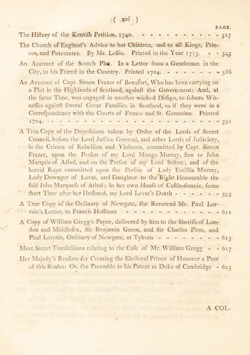 PAGE. The Hiftory of the Kentifh Petition, 1740. - -*”-'•----527 The Church of England’s Advice to her Children, and to all Kings, Prin- ces, and Potentates. By Mr. Leflie. Printed in the Year 1715. - - 543 An Account of the Scotch Plot. In a Letter from a Gentleman in the City, to his Friend in the Country. Printed 1704. ------ -*586 An Account of Capt. Simon Frazer of Beaufort, Who has been carrying on a Plot in the Highlands of Scotland, againfl: the Government: And, at the fame Time, was engaged in another wicked Defign, to fuborn Wit- neffes againfl: feveral Great Families in Scotland, as if they were in a Correfpondenee with the Courts of France and St. Germains. Printed 1704. --------------------- 591 A True Copy of the Depofitions taken by Order of the Lords of Secret Council, before the Lord Juftice General, and other Lords of Judiciary, in the Crimes of Rebellion and Violence, committed by Capt. Simon Frazer, upon the Perfon of my Lord Mungo Murray, Son to John Marquis of Athol, and on the Perfon of my Lord Salton; and of the horrid Rape committed upon the Perfon of Lady Emiilia Murray* Lady Dowager of Lovat, and Daughter to the Right Honourable the faid John Marquefs of Athol; in her own Houfe of Caftle-dounie, fome fhort Time after her Htiiband, my Lord Lovat’s Death ------ 393 A True Copy of the Ordinary of Newgate, the Reverend Mr. Paul Lor- rain’s Letter, to Francis Hoffman ----**-------611 A Copy of W illiam Gregg?s Paper, delivered by him to the Sheriffs of Lon- don and Middlefex, Sir Benjamin Greenland Sir Charles Piers, and Paul Lorrain, Ordinary of Newgate, at Tyburn - - - - - - - - 613 More Secret Tranfaciions relating to the Cafe of Mr. William Gregg - - 617 Her Majeffy’s Reafons for Creating the Elefiora! Prince of Hanover a Peer of this Realm: Or, the Preamble to his Patent as Duke of Cambridge - 623 o A COL-