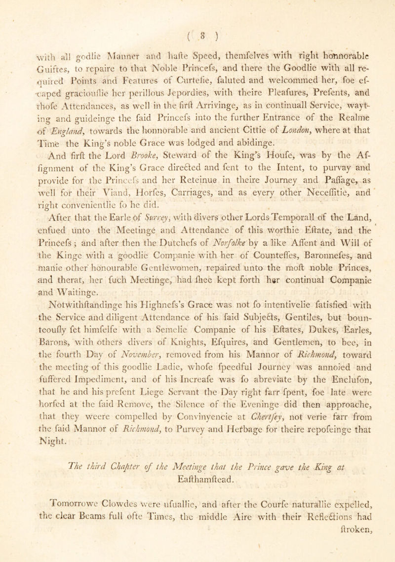 with all godlie Manner and liafte Speed, themfelves with right hotmorabic Guiftes, to repaire to that Noble Princefs, and there the Goodlie with all re- quired Points and Features of Curtefie, faluted and welcommed her, foe ef- Taped graciouflie her perillous Jepordies, with theire Pleafures, Prefents, and thofe Attendances, as well in the firft Arrivinge, as in continuall Service, wayt- in** and ^uideimre the faid Princefs into the farther Entrance of the Realme & o of England, towards the honnorable and ancient Cittie of London, where at that Time the King’s noble Grace was lodged and abidinge. And frit the Lord Brooke, Steward of the King’s Houfe, was by the Af« fignment of the King’s Grace directed and fent to the Intent, to pnrvay and provide for the Princefs and her Reteinue in theire Journey and Paffage, as well for their Viand, Horfes, Carriages, and as every other Neceffitie, and right convenientlie fo he did. After that the Earle of Surrey, with divers other Lords Temporal! of the Land, enfued unto the Meetinge and Attendance of this worthie Eitate, and the Princefs; and after then the Dutchefs of Norfolke by a like Affent and Will of the Kinge with a goodlie Companie with her of Counteffes, Baronnefes, and manie other honourable Gentlewomen, repaired unto the mo ft noble Princes, and therat, her fuch Alee tinge, had fhee kept forth hsr continual Companie and Waitinge. Notwithftandinge his Highnefs’s Grace was not fo intentivelie fatisfied with the Service and diligent Attendance of his faid SubjeQs, Gentiles, but bourn teoufly fet himfelfe with a Semelie Companie of his Eftates, Dukes, Earles, Barons, with others divers of Knights, Efquires, and Gentlemen, to bee, in the fourth Day of November, removed from his Mannor of Richmond, toward the meeting of this goodlie Ladie, whofe fpeedful Journey was annoied and differed Impediment, and of his Increafe was fo abreviate by the Enclufon, that he and his prefent Liege Servant the Day right farr fpent, foe late were horfed at the faid Remove, the Silence of the Eveninge did then approache, that they weere compelled by Convinyencie at Chertfey, not verie farr from the faid Alannor of Richmond, to Purvey and Herbage for theire repofeinge that Night. The third Chapter of the Meetinge that the Prince gave the King at Eafthamftead. Tomorrowe Clowdes were ufuallie, and after the Courfe naturallie expelled, the clear Beams full ofte Times, the middle Aire with their Pwcfledtions had broken.