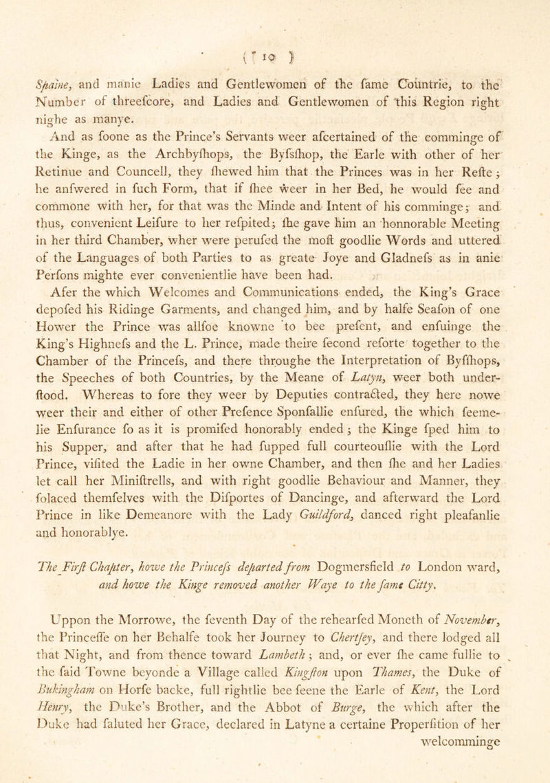 Sftaiue, and manic Ladies and Gentlewomen of the fame Cbimtrie, to the Number of threefcore, and Ladies and Gentlewomen of ‘this Region right nighe as manye. And as foone as the Prince's Servants weer afcertained of the eomminge of the Kinge, as the Archbylhops, the Byfsfhop, the Earle with other of her Retinue and Councell, they fliewed him that the Princes was in her Refte ; he anfwered in fuch Form, that if fliee weer in her Bed, he would fee and commone with her, for that was the Minde and Intent of his eomminge; and thus, convenient Leifure to her refpited; the gave him an honnorable Meeting in her third Chamber, wher were perufed the mod goodlie Words and uttered of the Languages of both Parties to as greate Joye and Gladnefs as in anie Perfons mighte ever convenientlie have been had. Afer the which Welcomes and Communications ended, the King's Grace depofed his Ridinge Garments, and changed him, and by halfe Seafon of one Hower the Prince was allfoe knowne to bee prefent, and enfuinge the King's Highnefs and the L. Prince, made theire fecond reforte together to the Chamber of the Princefs, and there throughe the Interpretation of Byffhops, the Speeches of both Countries, by the Meane of Latyn, weer both under- ftood. Whereas to fore they weer by Deputies contra£ted, they here nowe weer their and either of other Prefence Sponfallie enfured, the which feeme- lie Enfurance fo as it is promifed honorably ended ; the Kinge fped him to his Supper, and after that he had fupped full courteouflie with the Lord Prince, vifited the Ladie in her owne Chamber, and then fhe and her Ladies let call her Miniftrells, and with right goodlie Behaviour and Manner, they folaced themfelves with the Difportes of Dancinge, and afterward the Lord Prince in like Demeanore with the Lady Guildford., danced right pleafanlie and honorablye. \ « The Firjl Chaffer, howe the Princefs departed from Dogmersfield to London ward, and howe the Kinge removed another Waye to the fame Citty. Uppon the Morrowe, the feventh Day of the rehearfed Moneth of November, the Princeffe on her Behalfe took her Journey to Chertfey, and there lodged all that Night, and from thence toward Lambeth ; and, or ever die came fullie to the faid Towne beyonde a Village called King ft on upon Thames, the Duke of Bukingham on Horfe backe, full rightlie bee feene the Earle of Kent, the Lord Henry, the Duke’s Brother, and the Abbot of Burge, the which after the Duke had faluted her Grace, declared in Latyne a certaine Properfition of her welcomminge