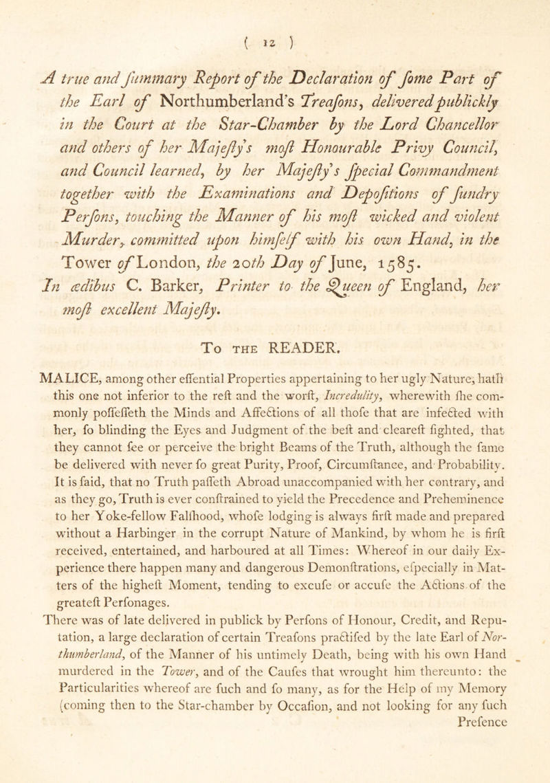 A true and J'ummary Report of the Declaration of fame Part of the Earl of Northumberland's !Treafons, deliveredpublickly in the Court at the Star-Chamber by the Lord Chancellor and others of her Majefys mof Honourable Privy Council\ and Council learned, by her Majefys fpecial Commandment together with the Examinations and Depofitions of Jundry Perfons, touching the Marnier of his mof wicked and violent Murdery committed upon himfelf with his own Hand, in the Tower of I ondon, the 20th Day of June, 1585. In cedibus C. Barker, Printer to the Ejueen of England, her mof excellent Majefy. To the READER, MALICE, among other effential Properties appertaining to her ugly Nature, hath this one not inferior to the reft and the worft, Incredulity, wherewith fhe com- monly poffefleth the Minds and Afife£Iions of all thofe that are infedted with her, fo blinding the Eyes and Judgment of the beft and cleared: lighted, that they cannot fee or perceive the bright Beams of the Truth, although the fame be delivered with never fo great Purity, Proof, Circumftanee, and Probability. It is faid, that no Truth pafteth Abroad unaccompanied with her contrary, and as they go, Truth is ever conftrained to yield the Precedence and Preheminence to her Yoke-fellow Fallhood, whofe lodging is always firft made and prepared without a Harbinger in the corrupt Nature of Mankind, by whom he is firft received, entertained, and harboured at all Times: Whereof in our daily Ex- perience there happen many and dangerous Demonftrations, efpecially in Mat- ters of the higheft Moment, tending to excufe or accufe the AQ.ions of the greateft Perfonages. There was of late delivered in publick by Perfons of Honour, Credit, and Repu- tation, a large declaration of certain Treafons pradlifed by the late Earl of Nor- thumberland, of the Manner of his untimely Death, being with his own Hand murdered in the Tower, and of the Caufes that wrought him thereunto: the Particularities whereof are fuch and fo many, as for the Help of my Memory (coming then to the Star-chamber by Occafion, and not looking for any fuch Pre fence