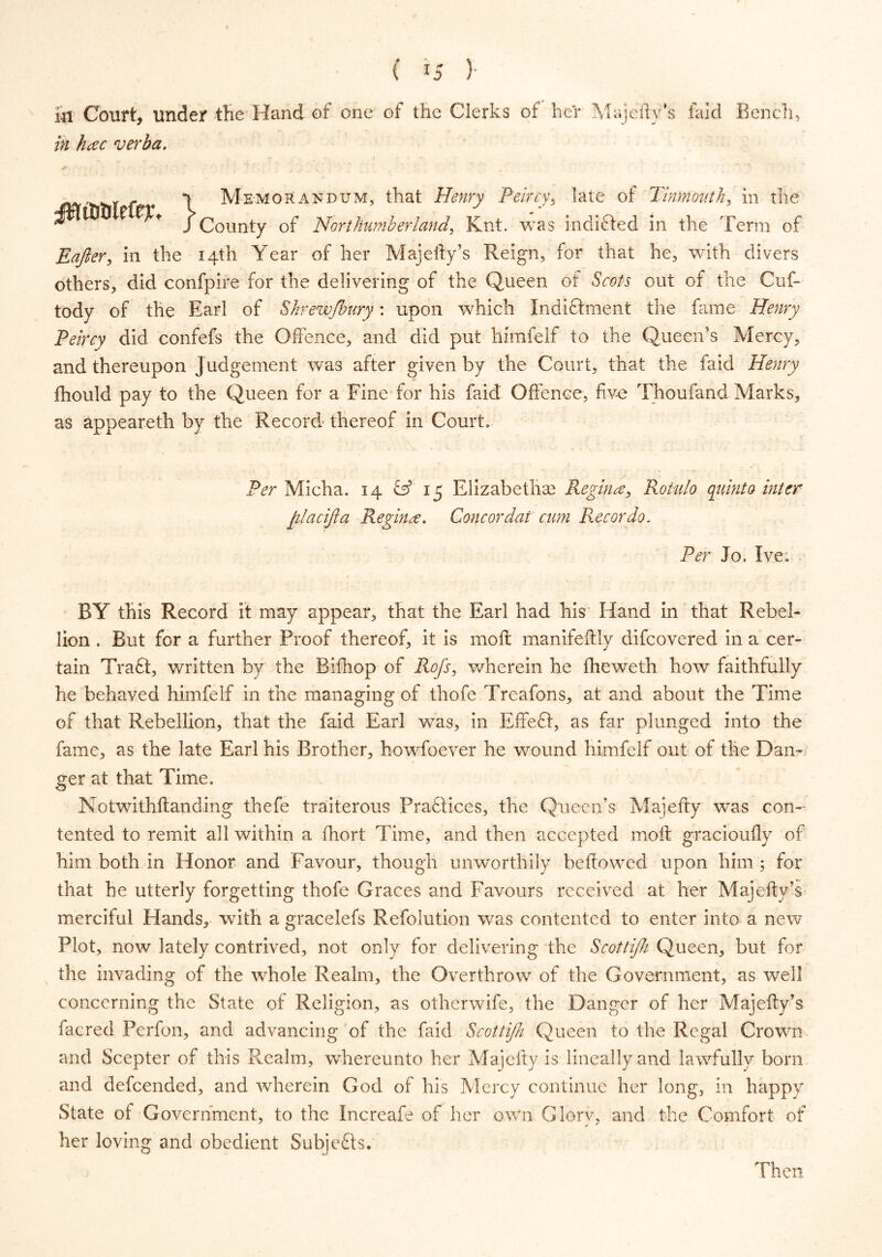 Ml Court, under the Hand of one of the Clerks of her Majefty’s faid Bench, in hac verba. y - 1 Memorandum, that Henry Peircy, late of Tinmonth, in the t ?$+ j County of Northumberland, Knt. was indifted in the Term of Eajler, in the 14th Year of her Majefty’s Reign, for that he, with divers others, did confpire for the delivering of the Queen of Scots out of the Cuf- tody of the Earl of Shrewjhury: upon which Indiftment the fame Henry Peircy did confefs the Offence, and did put himfelf to the Queen’s Mercy, and thereupon Judgement was after given by the Court, that the faid Henry ftiould pay to the Queen for a Fine for his faid Offence, five Thoufand Marks, as appeareth by the Record thereof in Court. Per Micha. 14 & 15 Elizabethae Regina, Rotulo quinta inter filacijla Regina. Concordat cum Recordo. Per Jo. Ive. BY this Record it may appear, that the Earl had his Hand in that Rebel- lion . But for a further Proof thereof, it is moll manifeftly difeovered in a cer- tain Tra£t, written by the Bifhop of Rofs, wherein he fheweth how faithfully he behaved himfelf in the managing of thofe Treafons, at and about the Time of that Rebellion, that the faid Earl was, in Effeft, as far plunged into the fame, as the late Earl his Brother, howfoever he wound himfelf out of the Dan- ger at that Time. Notwithstanding thefe traiterous Practices, the Queen’s Majefty was con- tented to remit all within a fhort Time, and then accepted molt gracioufly of him both in Honor and Favour, though unworthily bellowed upon him ; for that he utterly forgetting thofe Graces and Favours received at her Majefty’s merciful Hands, with a gracelefs Refolution was contented to enter into a new Plot, now lately contrived, not only for delivering the Scottijk Queen, but for the invading of the whole Realm, the Overthrow of the Government, as well concerning the State of Religion, as otherwife, the Danger of her Majefty’s facred Perfon, and advancing of the faid Scottifh Queen to the Regal Crown and Scepter of this Realm, whereunto her Majefty is lineally and lawfully born and defeended, and wherein God of his Mercy continue her long, in happy State of Government, to the Increafe of her own Glory, and the Comfort of her loving and obedient Subjects. Then,