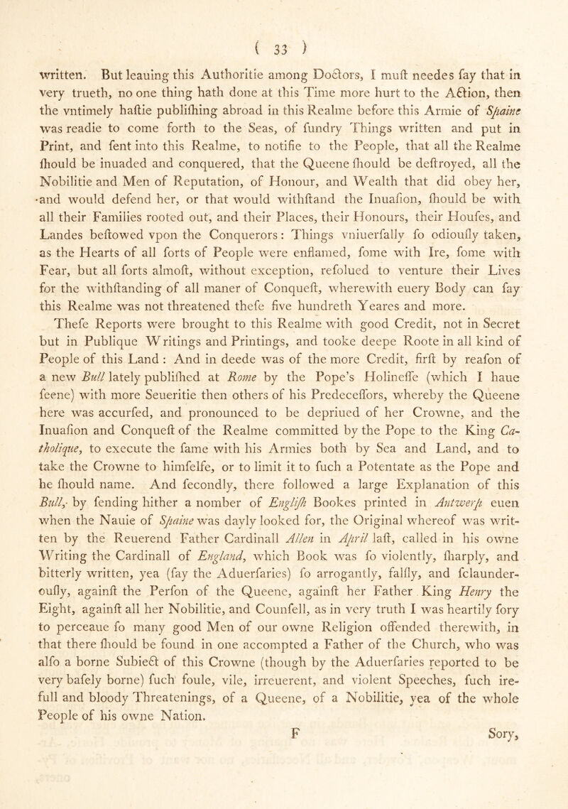 written. But leaning this Authorise among Doctors, I mu ft needes fay that in very trueth, no one thing hath done at this Time more hurt to the A&ion, then the vntimely haftie publifhing abroad in this Realme before this Annie of Spaine was readie to come forth to the Seas, of fundry Things written and put in Print, and fent into this Realme, to notifie to the People, that all the Realme ftiould be inuaded and conquered, that the Queene fhould be deftroyed, all the Nobilitie and Men of Reputation, of Honour, and Wealth that did obey her, •and would defend her, or that would withftand the Inuafion, ftiould be with all their Families rooted out, and their Places, their Honours, their Houfes, and Landes bellowed vpon the Conquerors: Things vniuerfally fo odioufly taken, as the Hearts of all forts of People were enflamed, fome with Ire, fome with Fear, but all forts almoft, without exception, refolued to venture their Lives for the withftanding of all maner of Conqueft, wherewith euery Body can fay this Realme was not threatened thefe five hundreth Yeares and more. Thefe Reports were brought to this Realme with good Credit, not in Secret but in Publique W ritings and Printings, and tooke deepe Roote in all kind of People of this Land : And in deede was of the more Credit, firft by reafon of a new Bull lately publilhed at Rome by the Pope’s Holinefte (which I haue feene) with more Seueritie then others of his Predeceftbrs, whereby the Queene here was accurfed, and pronounced to be depriued of her Crowne, and the Inuafion and Conqueft of the Realme committed by the Pope to the King Ca- tholique, to execute the fame with his Armies both by Sea and Land, and to take the Crowne to himfelfe, or to limit it to fuch a Potentate as the Pope and he ftiould name. And fecondly, there followed a large Explanation of this Bully by fending hither a nomber of Englijh Bookes printed in Antwerp euen when the Nauie of Spaine was dayly looked for, the Original whereof was writ- ten by the Reuerend Father Cardinail Allen in April laft, called in his owne Writing the Cardinail of England, which Book was fo violently, ftiarply, and bitterly written, yea (fay the Aduerfaries) fo arrogantly, falfly, and fclaunder- oufly, againft the Perfon of the Queene, againft her Father King Henry the Eight, againft all her Nobilitie, and Counfell, as in very truth I was heartily fory to perceaue fo many good Men of our owne Religion offended therewith, in that there ftiould be found in one accompted a Father of the Church, who was alfo a borne Subie£t of this Crowne (though by the Aduerfaries reported to be very bafely borne) fuch foule, vile, irreuerent, and violent Speeches, fuch ire- full and bloody Threatenings, of a Queene, of a Nobilitie, yea of the whole People of his owne Nation, Sory, F