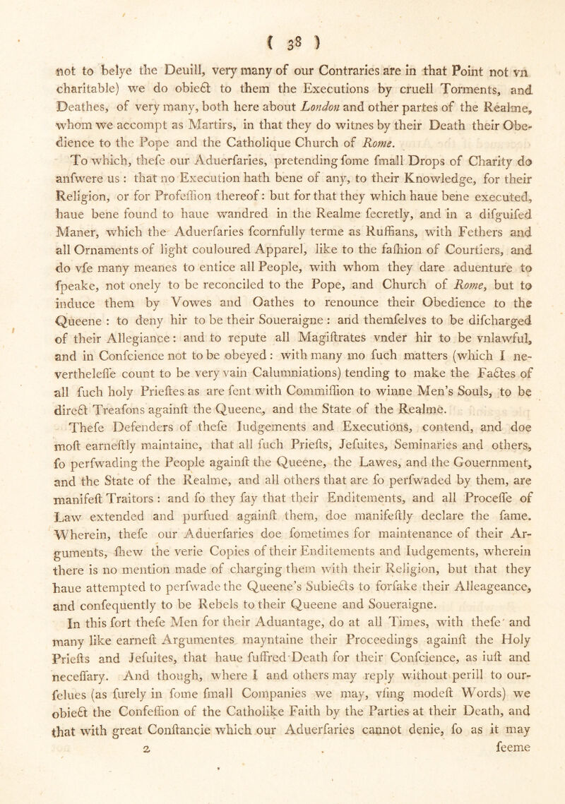 / ( 33 ) not to belye the Deuill, very many of our Contraries are in that Point not vn charitable) we do obiedt to them the Executions by cruell Torments, and Deathes, of very many, both here about London and other partes of the Realme, whom we accompt as Martirs, in that they do witnes by their Death their Obe- dience to the Pope and the Catholique Church of Rome. To which, thefe our Aduerfaries, pretending fome fmall Drops of Charity do anfwere us : that no Execution hath bene of any, to their Knowledge, for their Religion, or for Pfofeffion thereof: but for that they which haue bene executed, haue bene found to haue wandred in the Realme fecretly, and in a difguifed Maner, which the Aduerfaries fcornfully terme as Ruffians, with Fethers and all Ornaments of light couloured Apparel, like to the fafhion of Courtiers, and do vfe many meanes to entice all People, with whom they dare aduenture to fpeake, not onely to be reconciled to the Pope, and Church of Rome, but to induce them by Vowes and Oathes to renounce their Obedience to the Queene : to deny hir to be their Soueraigne : and themfelves to be difcharged of their Allegiance: and to repute all Magiftrates vnder hir to be vnlawful, and in Confcience not to be obeyed: with many mo fuch matters (which I ne- vertheleffe count to be very vain Calumniations) tending to make the Fadtes of all fuch holy Prieftes as are fent with Commiffion to winne Men’s Souls, to be diredl Treafons againft the Queene, and the State of the Realme. Thefe Defenders of thefe Judgements and Executions, contend, and doe moft eameftly maintaine, that all fuch Priefts, Jefuites, Seminaries and others, fo perfwading the People againft the Queene, the Lawes, and the Gouernment, and the State of the Realme, and ail others that are fo perfwaded by them, are manifeft Traitors : and fo they fay that their Enditements, and all Procefle of Law extended and purfued againft them, doe manifeftly declare the fame. Wherein, thefe our Aduerfaries doe fometimes for maintenance of their Ar- guments, {hew the verie Copies of their Enditements and Judgements, wherein there is no mention made of charging them with their Religion, but that they haue attempted to perfwade the Queene’s Subiedis to forfake their Alleageance, and confequently to be Rebels to their Queene and Soueraigne. In this fort thefe Men for their Aduantage, do at all Times, with thefe' and many like earned: Argumentes mayntaine their Proceedings againft the Holy Priefts and Jefuites, that haue fuffred Death for their Confcience, as iuft and neceffary. And though, where I and others may reply without perill to our- felues (as furely in fome fmall Companies we may, vftng modeft Words) we obiedt the Confeflion of the Catholike Faith by the Parties at their Death, and that with great Conftancie which our Aduerfaries cannot denie, fo as it may z . feeme