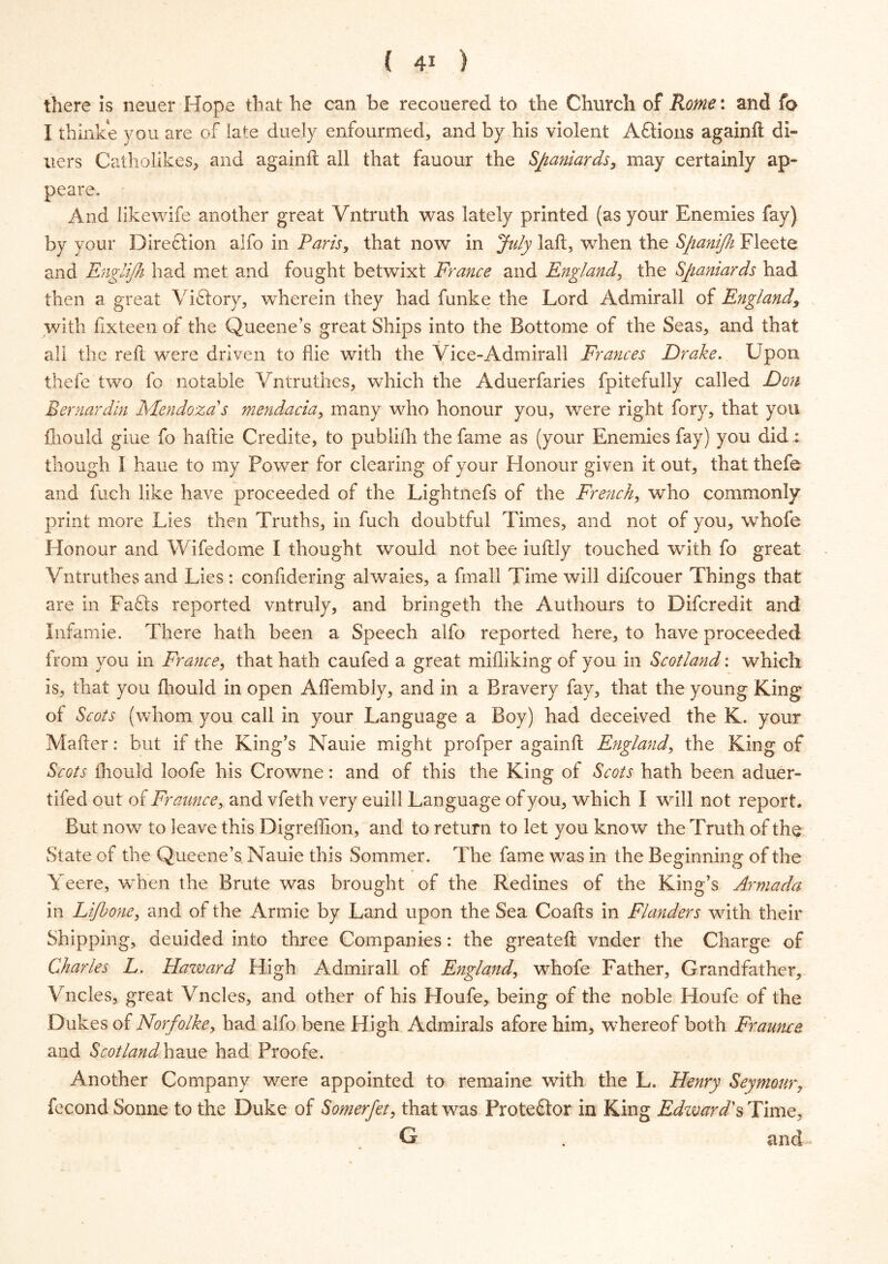 there is neuer Hope that he can be recouered to the Church of Rome: and fo I thinke you are of late duely enfourmed, and by his violent Aftions againft di- ners Catholikes, and againft all that fauour the Spaniards, may certainly ap- peare. And likewife another great Vntruth was lately printed (as your Enemies fay) by your Direction aifo in Paris, that now in July laft, when the Spanijh Fleete and Englijh had met and fought betwixt France and England, the Spaniards had then a great Victory, wherein they had funke the Lord Admirall of England, with fixteen of the Queene’s great Ships into the Bottome of the Seas* and that all the reft were driven to flie with the Vice-Admirall Frances Drake. Upon thefe two fo notable Vntruthes, which the Aduerfaries fpitefuliy called Don Bermrdin Mendoza s mendacia, many who honour you, were right fory, that you fhould giue fo haftie Credite, to publilh the fame as (your Enemies fay) you did : though I haue to my Power for clearing of your Honour given it out, that thefe and fuch like have proceeded of the Lightnefs of the French, who commonly print more Lies then Truths, in fuch doubtful Times, and not of you, whofe Honour and Wifedome I thought would not bee iuftly touched with fo great Vntruthes and Lies: confidering alwaies, a fmall Time will difcouer Things that are in Faffs reported vntruly, and bringeth the Authours to Difcredit and Infamie. There hath been a Speech alfo reported here, to have proceeded from you in France, that hath caufed a great milliking of you in Scotland: which is, that you fhould in open Aflembly, and in a Bravery fay, that the young King of Scots (whom you call in your Language a Boy) had deceived the K. your Mafter: but if the King’s Nauie might profper againft England, the King of Scots fhould loofe his Crowne: and of this the King of Scots hath been aduer- tifed out of Fraunce, and vfeth very euill Language of you, which I will not report. But now to leave this Digreftion, and to return to let you know the Truth of the State of the Queene’s Nauie this Sommer. The fame was in the Beginning of the Yeere, when the Brute was brought of the Redines of the King’s Armada in Lifbone, and ot the Annie by Land upon the Sea Coafts in Flanders with their Shipping, deuided into three Companies: the greateft vnder the Charge of Charles L. Haward High Admirall of England, whofe Father, Grandfather, Vncles, great Vncles, and other of his Houfe, being of the noble Houfe of the Dukes of Norfolke, had alfo bene High Admirals afore him, whereof both Fraunce and Scotland haue had Proofe. Another Company were appointed to remaine with the L. Henry Seymour, fecond Sonne to the Duke of Somerfet, that was Proteffor in King Edward'sTime, G . and