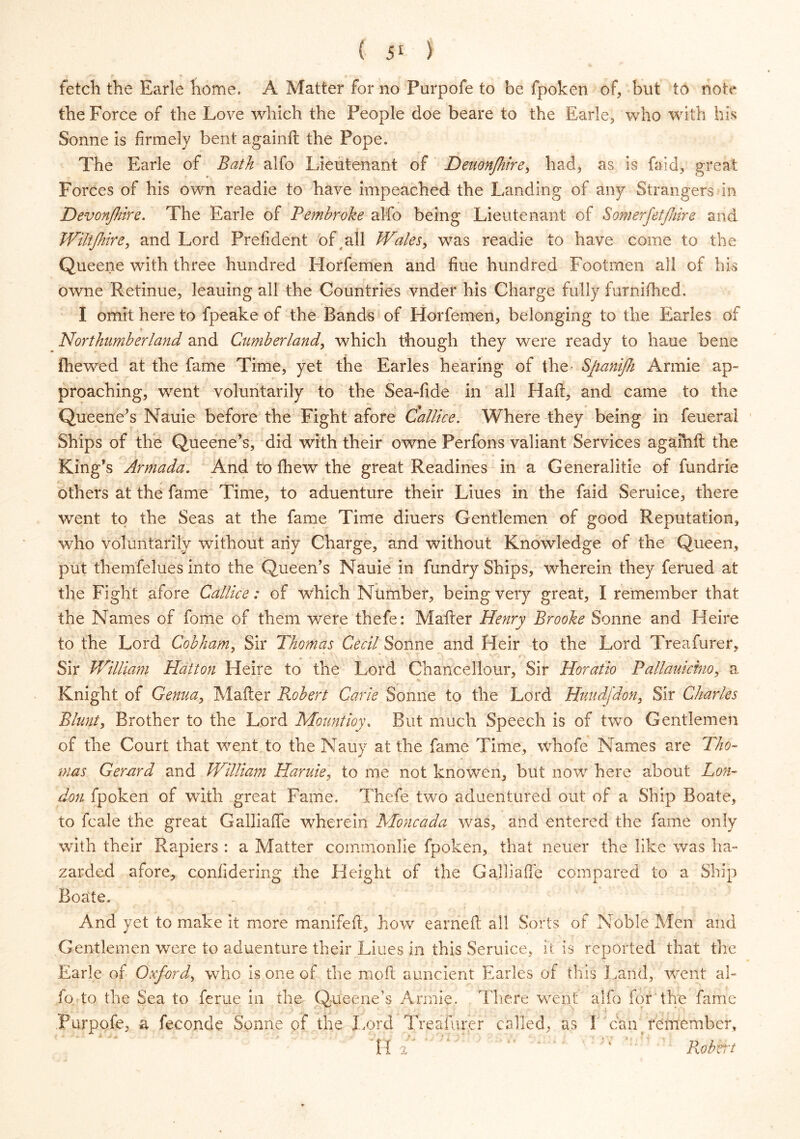 fetch the Earle home. A Matter for no Purpofe to be fpoken of, but to note the Force of the Love which the People doe beare to the Earle, who with his Sonne is firmely bent againft the Pope. The Earle of Bath alfo Lieutenant of Dmon/hire, had, as is faid, great Forces of his own readie to have impeached the Landing of any Strangers In Devon/hire. The Earle of Pembroke alfo being Lieutenant of Somerfetjhire and Wiltjhire, and Lord Prefident of all Wales, was readie to have come to the Queene with three hundred Horfemen and fine hundred Footmen all of his owne Retinue, leauing all the Countries vnder his Charge fully furnifhed. I omit here to fpeake of the Bands of Horfemen, belonging to the Earles of Northumberland and Cumberland, which though they were ready to haue bene fhewed at the fame Time, yet the Earles hearing of the- Sfiani/h Armie ap- proaching, went voluntarily to the Sea-fide in all Haft, and came to the Queene’s Nauie before the Fight afore Callice. Where they being in feueral Ships of the Queene’s, did with their owne Perfons valiant Services agaihft the King’s Armada. And to fhew the great Readines in a Generalitie of fundrie others at the fame Time, to aduenture their Liues in the faid Seruice, there went to the Seas at the fame Time diuers Gentlemen of good Reputation, who voluntarily without any Charge, and without Knowledge of the Queen, put themfelues into the Queen’s Nauie in fundry Ships, wherein they ferued at the Fight afore Callice: of which Number, being very great, I remember that the Names of fome of them were thefe: Mafter Henry Brooke Sonne and Heire to the Lord Cobham, Sir Thomas Cecil Sonne and Heir to the Lord Treafurer, Sir William Platton Heire to the Lord Chancellour, Sir Horatio Pallauidno, a Knight of Genua, Mafter Robert Carie Sonne to the Lord Huudjdon, Sir Charles Blunt, Brother to the Lord Mount ioy\ But much Speech is of two Gentlemen of the Court that went to the Nauy at the fame Time, whofe Names are Tho- mas Gerard and William Haruie, to me not knowen, but now here about Lon- don fpoken of with great Fame. Thefe two aduentured out of a Ship Boate, to fcale the great Galliaffe wherein Moncada was, and entered the fame only with their Rapiers : a Matter commonlie fpoken, that neuer the like was ha- zarded afore, confidering the Height of the Galliafte compared to a Ship Boate. And yet to make it more manifeft, how earneft all Sorts of Noble Men and Gentlemen were to aduenture their Liues in this Seruice, it is reported that the Earle of Oxford, who is one of the moft auncient Earles of this Land, went al- fo to the Sea to ferae in the Queene’s Armie. There went alfo for the fame Purpofe, a feconde Sonne of the Lord Treafurer called, as I can remember. Robert