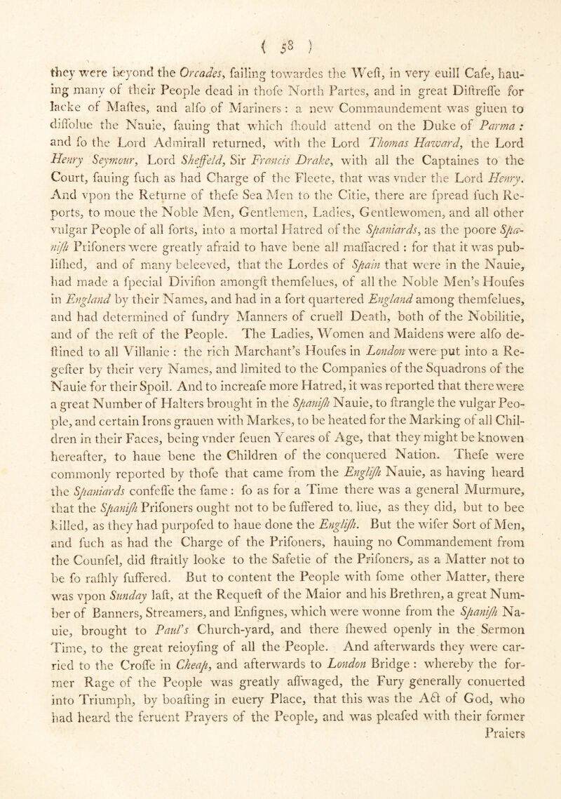 < 5§ ) > ■ t * t . they were beyond the Or cades, failing towardes the Wed, in very euill Cafe, hail- ing many of their People dead in thofe North Partes, and in great Diftreffe for Iacke of Makes, and alfo of Mariners : a new Commaundement was giuen to diffolue the Nauie, fauing that which fhould attend on the Duke of Parma : and fo the Lord Admirall returned, with the Lord Thomas Haward, the Lord Henry Seymour, Lord Sheffeld, Sir Francis Drake, with all the Captaines to the Court, fauing fuch as had Charge of the Fleete, that was vnder the Lord Henry. And vpon the Returne of thefe Sea Men to the Citie, there are fpread fuch Re- ports, to moue the Noble Men, Gentlemen, Ladies, Gentlewomen, and all other vulgar People of all forts, into a mortal Hatred of the Spaniards, as the poore Spay nijh Frifoners were greatly afraid to have bene all malTacred : for that it was pub- lifhed, and of many beleeved, that the Lordes of Spain that were in the Nauie, had made a fpecial Divifion amongft themfelues, of all the Noble Men’s Houfes in England by their Names, and had in a fort quartered England among themfelues, and had determined of fundry Manners of cruet! Death, both of the Nobilitie, and of the reft of the People. The Ladies, Women and Maidens were alfo de- itined to all Villanie : the rich Marchant’s Houfes in London were put into a Re- gefter by their very Names, and limited to the Companies of the Squadrons of the Nauie for their Spoil. And to increafe more Hatred, it was reported that there were a great Number of Halters brought in the Spanijh Nauie, to flrangle the vulgar Peo- ple, and certain Irons grauen with Markes, to be heated for the Marking of all Chil- dren in their Faces, being vnder feuen Yeares of Age, that they might be knowen hereafter, to haue bene the Children of the conquered Nation. Thefe were commonly reported by thofe that came from the Englijh Nauie, as having heard the Spaniards confeffe the fame : fo as for a Time there was a general Murmure, that the Spayiijh Prifoners ought not to be fuffered to., liue, as they did, but to bee killed, as they had purpofed to haue done the Englijh. But the wifer Sort of Men, and fuch as had the Charge of the Prifoners, hauing no Commandement from the Counfel, did ftraitly looke to the Safetie of the Prifoners, as a Matter not to be fo rafhly fuffered. But to content the People with feme other Matter, there was vpon Sunday laft, at the Requefl of the Maior and his Brethren, a great Num- ber of Banners, Streamers, and Enfignes, which were wonne from the Spanijh Na- uie, brought to Paul's Church-yard, and there {hewed openly in the Sermon Time, to the great reioyfing of all the People. And afterwards they were car- ried to the Croffe in Cheap, and afterwards to London Bridge : whereby the for- mer Rage of the People was greatly affwaged, the Fury generally conuerted into Triumph, by boafting in euery Place, that this was the ACt of God, who had heard the feruent Prayers of the People, and was pleafed with their former Praiers