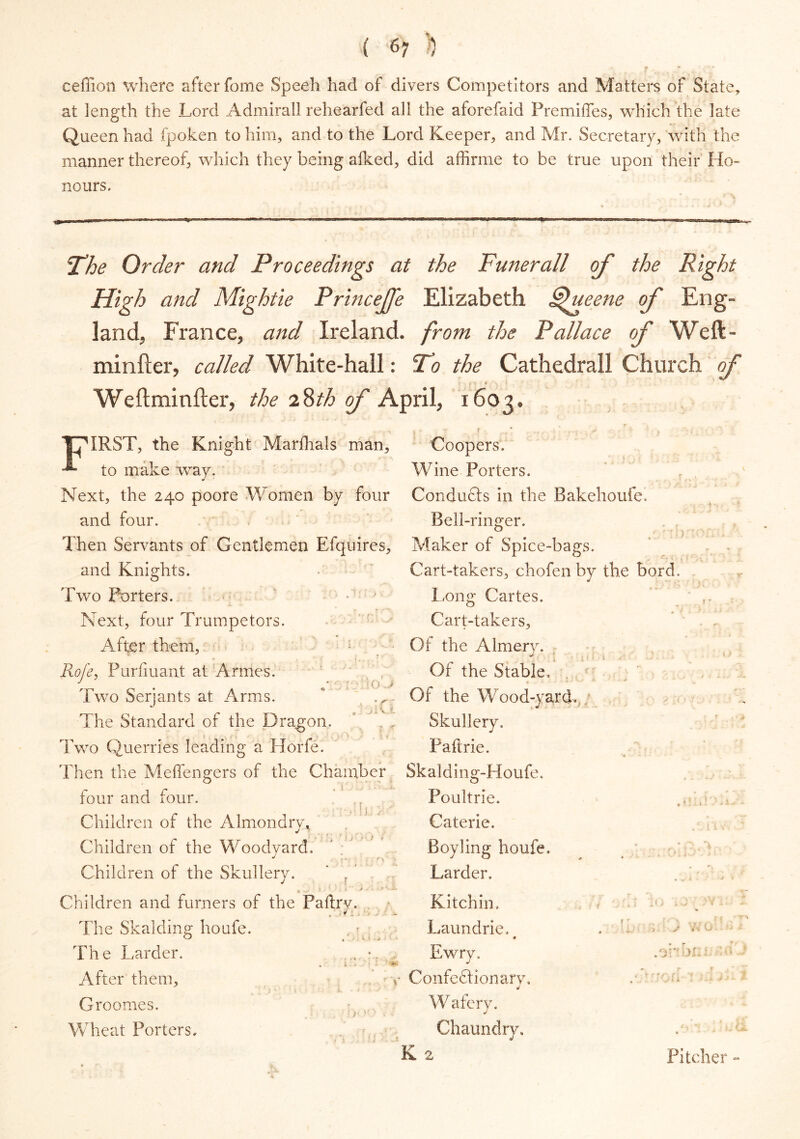 ceffion where after fome Speeh had of divers Competitors and Matters of State, at length the Lord Admiral! rehearfed all the aforefaid Premiffes, which the late Queen had fpoken to him, and to the Lord Keeper, and Mr. Secretary, with the manner thereof, which they being alked, did affirme to be true upon their Ho- nours. The Order and Proceedings at the Funerall of the Right High and Mightle Princeffe Elizabeth dfueene of Eng- land, France, and Ireland, from the Pallace of Weft- minfter, called White-hall: To the Cathedrall Church of • I i * \ * We ft mi niter, the 2$th of April, 1603. THIRST, the Knight Marfhals man, -*■ to make way. Next, the 240 poore Women by four and four. Then Servants of Gentlemen Efquires, and Knights. Two Porters. Next, four Trumpeters. Afer them, 1 Rofe, Purfiuant at Arrnes. ' , ■ o * Two Serjants at Arms. * ' ,r, The Standard of the Dragon. i > r* ■ Two Querries leading a Hone. Then the Meffengers of the Chamber four and four. Children of the Almondrv* Children of the Woodyard. Children of the Skullery. ‘ r ’ Coopers. Wine Porters. Conducts in the Bakehoufe. Bell-ringer. Maker of Cart-taker long Cartes. Cart-takers, Of the Almery. Of the Stable, Of the Wood-yard.,; Skullery. Paltrie. Skalding-Houfe. Poultrie. Caterie. Boy ling houfe. Larder. Spice-bags. ;, chofen by the bord. \ x Children and furriers of the The Skalding houfe. The Larder. After them, Groomes. Wheat Porters. Paftrv. Kitchin, , ■ ^ X y >• * Laundrie. , •. Ewry, v Confectionary. Chaundry. K 2 Wafery. Pitcher -