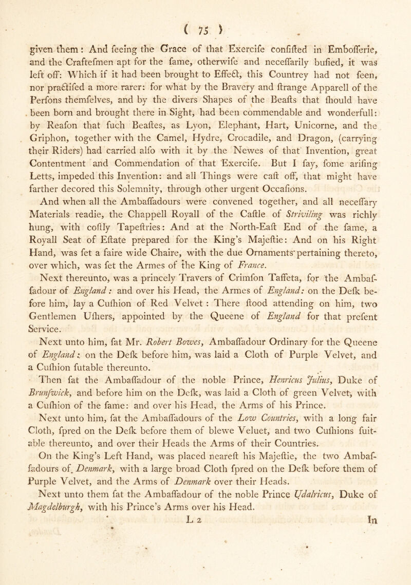 given them: And feeing the Grace of that Exercife confided in Emboffene, and the Craftefmen apt for the fame, otherwife and neceffarily bulled, it was left off: Which if it had been brought to Effeft, this Countrey had not feen, nor praftifed a more rarer: for what by the Bravery and ftrange Apparell of the Perfons themfelves, and by the divers Shapes of the Beads that fliould have been born and brought there in Sight, had been commendable and wonderfull: by Reafon that fuch Bealtes, as Lyon, Elephant, Hart, Unicorne, and the Griphon, together with the Camel, Hydre, Crocadile, and Dragon, (carrying their Riders) had carried alfo with it by the Newes of that Invention, great Contentment and Commendation of that Exercife. But I fay, fome arifmg Letts, impeded this Invention: and all Things were call: off, that might have farther decored this Solemnity, through other urgent Occafions. And when all the Ambaffadours were convened together, and all neceffary Materials readie, the Chappell Royall of the Caftle of Striviling was richly hung, with coftly Tapeftries: And at the North-Eaft End of the fame, a Royall Seat of Eftate prepared for the King’s Majeftie: And on his Right Hand, was fet a faire wide Chaire, with the due Ornaments'pertaining thereto, over which, was fet the Armes of the King of France. Next thereunto, was a princely Travers of Crimfon Taffeta, for the Ambaf- fadour of England: and over his Head, the Armes of England: on the Defk be- fore him, lay a Cufhion of Red Velvet : There flood attending on him, two Gentlemen Ufhers, appointed by the Queene of England for that prefent Service. Next unto him, fat Mr. Robert Bowes, Ambaffadour Ordinary for the Queene of England: on the Defk before him, was laid a Cloth of Purple Velvet, and a Cufhion futable thereunto. Then fat the Ambaffadour of the noble Prince, Henricus Julius, Duke of Brunjwick, and before him on the Defk, was laid a Cloth of green Velvet-, with a Cufhion of the fame: and over his Head, the Arms of his Prince. Next unto him, fat the Ambaffadours of the Low Countries, with a long fair Cloth, fpred on the Defk before them of blewe Veluet, and twro Cufhions Rat- able thereunto, and over their Heads the Arms of their Countries. On the King’s Left Hand, was placed neareft his Majeftie, the two Ambaf- fadours of. Denmark, with a large broad Cloth fpred on the Defk before them of Purple Velvet, and the Arms of Denmark over their Heads. Next unto them fat the Ambaffadour of the noble Prince Udalricus, Duke of Magdelburgky with his Prince’s Arms over his Head. L 2 In