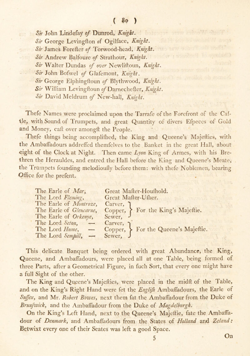 ( 8° ) Sir John Lindefay of Dunrod, Knight. Sir George Levingfton of Ogilface, Knight. Sir James Forefter of Torwood-head, Knight. *5Yr Andrew Balfoure of Strathour, Knight. Sir Walter Dundas of over Newliftoun, Knight. Sir John Bofwel of Clafemont, Knight. Sir George Elphingftoun of Blythwood, Knight. Sir William Levingftoun o/’Darnechefter, Knight. Sir David Meldrum of New-halft Knight. Thefe Names were proclaimed upon the Tarrafe of the Forefront of the Cab tie, with Sound of Trumpets, and great Quantity of divers Efpeces of Gold and Money, call over amongft the People. Thefe things being accomplifhed, the King and Queene’s Majefties, with the Ambaffadours addreffed themfelves to the Banket in the great Hall, about eight of the Clock at Night. Then came Lyon King of Armes, with his Bre- thren the Herauldes, and entred the Hall before the King and Qtieene’s Meate, the Trumpets founding melodioufly before them: with thefe Noblemen, bearing Office for the prefent. The Earle of Mary Great Mafter-Houfhold. The Lord Fleming, Great Mafter-Ufher. r— — - - — The Lord Set on, — Carver, V The Lord Hume, —- Copper, > For the Queene’s Majeftie. The Lord Semjiill, — Sewer, J This delicate Banquet being ordered with great Abundance, the King, Queene, and Ambaffadours, were placed all at one Table, being formed of three Parts, after a Geometrical Figure, in fuch Sort, that every one might have a full Sight of the other. The King and Queene’s Majefties, were placed in the midft of the Table, and on the King’s Right Hand were fet the Englijh Ambaffadours, the Earle of SuJJex, and Mr. Robert Bowes, next them fat the Ambaffadour from the Duke of Brunfwick, and the Ambaffadour from the Duke of Magdelburgh. On the King’s Left Hand, next to the Queene’s Majeftie, fate the Ambaffa- dour of Denmark, and Ambaffadours from the States of Holland and Zeland; Betwixt every one of their Seates was left a good Space. 5 On