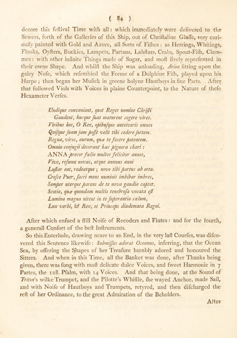 ( §4 ) decore this feftival Time with all: which immediately were delivered to the Sewers, forth of the Galleries of this Ship, out of Chriftaline GlafTe, very curb oully painted with Gold and Azure, all Sorts of Fillies : as Herrings, Whitings, Flocks, Oyfters, Buckies, Lampets, Partans, Labftars, Crabs, Spout-Fifh, Clam- mes: with other infinite Things made of Sugar, and molt lively reprefented in their owne Shape. And whilft the Ship was unloading, Avion fitting upon the galey Nofe, which refembled the Forme of a Dolphine Filh, played upon his Harpe; then began her Mufick in greene holyne Hautboys in fine Parts. After that followed Viols with Voices in plaine Counterpoint, to the Nature of thefe Hexameter Verfes. Undique convent ant, quot Reges nomine Chrifti Gaudent, hucque fuas maturent cogere vires. Viribus hos, O Rex, opibufque anteiveris omnes Quifque fwm jam pojfe velit tibi cedere Jortem. Regna, vivos, aurum, qua te fee eve potentem* Omnia conjugii decorant hvec pignova chavi : ANNA pvecor foelix mult os felicit er annos, Vive, refume novas, atque annuus anni Lujlar eat, rede atque ; novo tibi partus ab ortu. Crefce Puer, facri mens numinis imbibar imbres, Semper uterque parens de te nova gaudia captet. Scotia, qua quondam multis tenebrofa vocata ejl Lumina magna nitent in te fupevantia ccelum, Lux verbi, & Rex, et Princeps diademata Regni. After which enfued a Hill Noife of Recoders and Flutes: and for the fourth* a generall Confort of the belt Inftruments. So this Enterlude, drawing neare to an End, in the very laft Courfes, was difeo- vered this Sentence likewfife : SubmiJJus adorat Oceanus, inferring, that the Ocean Sea, by offering the Shapes of her Treafure humbly adored and honoured the Sitters. And when in this Time, all the Banket was done, after Thanks being given, there was fung wfith moll delicate dulce Voices, and fweet Harmonie in y Partes, the 128. Pfalm, with 14 Voices. And that being done, at the Sound of Triton's wilke Trumpet, and the Pilotte’s Whiffle, fhe wayed Anchor, made Sail, and with Noife of Hautboys and Trumpets, retyred, and then difeharged the reft of her Ordinance, to the great Admiration of the Beholders. After