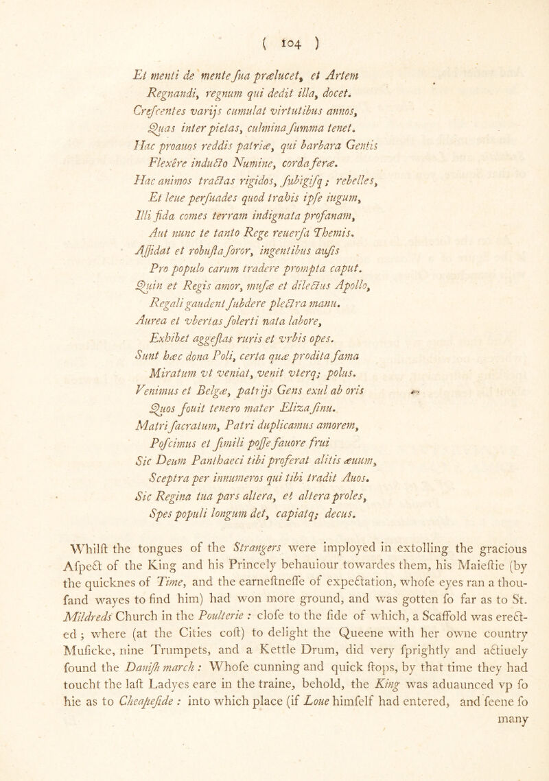 Et menti de mente fua producett et Artem Regnandiy regnum qui dedit May docet. Cr if rentes varijs cimulat virtutibus annoSy Efuas inter pi etas y culmina fumma tenet. Hac proauos reddis patriae, qui bar bar a Gentis Flex ere induct o Numiney cordaferce. Hac animos trad as rigidoSy fubigifq ; rebelleSy Et leue perfuades quod trahis ipfe iuguniy llli fida comes terram indignat a profanamt Aut nunc te tanto Rege reuerfa Themis, AJjidat et robuflaforory ingentibus aufis Pro populo carum tradere prompt a caput. Ehiin et Regis amory mtif<e et diledius Apollo>, Regaligaudent Jubdere plectra manu. Aurea et vbertas folerti nata labore, Exhibit aggejlas ruris et vrbis opes. Sunt h<ec dona Polit certa anas prodita fama Miratum vt veniaty venit vterq; polus. Venimus et Belgtfy patrijs Gens exul ab oris ** phios jouit tenero mater Elizafinu. Main facratuniy Patri duplicamus amorem, Pofcimus et Jimili pofiefauore frui Sic Deum Panthaeci tibi proferat alitis <tuumy Sceptra per innumeros qui tibi tradit Auos. Sic Regina tua pars alteray et altera proles, Spes populi longum defy capiat q; dec us. Whilft the tongues of the Strangers were imployed in extolling the gracious Afpefl of the King and his Princely behauiour towardes them, his Maieflie (by the quicknes of Time, and the earneftneffe of expeftation, whofe eyes ran a thou- fand wayes to find him) had won more ground, and was gotten fo far as to St. Mildreds Church in the Poulterie : clofe to the fide of which, a Scaffold was erect- ed ; where (at the Cities cofl) to delight the Queene with her owne country Muficke, nine Trumpets, and a Kettle Drum, did very fprightly and a£liuely found the Hanifh march : Whofe cunning and quick flops, by that time they had toucht the laft Ladyes eare in the traine, behold, the King was aduaunced vp fo hie as to Cheapefi.de : into which place (if Loue himfelf had entered, and feene fo many