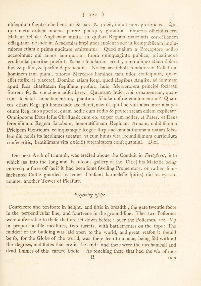 \ ( lit } ebfequium fceptri obeclientiam Bz park & praftt, inquit preceptor mens. Qui- que metu didicit iuuenis parere puerque, grandibus imperils officiofns erits Habent fcholce Anglicanse multa, in quibus Regiam maieftatis correflionera efflagitant, ne inde in Academias implumes euolent vnde in Rempublicam implu- miores etiam e prima nuditate emittuntuf. Qnod malum a Preceptore noftro accepimus: qui annos iam quatuor fupra quinquaginta publice, priuatimque erudiendae pueritias praefuit, & haec fcholarum errata, cum aliquo etiam dolore fuo, & paffim, & fparfim deprehendit. Noftrahaec fchola fundatorem Collettum hominem tarn pium; tu tores Merceros homines tam fid os confequuta, quam effe-t foelix, ft placeref, Domino etiam Regi, quod Regibus Angliae, ad fummani apud fuos charitatem fsepiffime profuit, huic Mercerorem principi focietati fratrem fe, & conciuem adfcribere. Quantum huic vrbi ornamentum, quam turn focietati honeftamentum, quantum fcholce noftrae emolumentum? Quan- tus etiam Regi ipfi honos inde accederet, mavult, qui hoc vult alias inter alia per otium Regi fuo apperire, quam hodie cum tsedio & praeter aream eidem explicate. Omnipotens Deus lefus Chriftus & cum eo, ac per eum nofter, et Pater, et Deus fereniffimum Regem lacobum, honoratiffimam Reginam Annam, nobiliffimum Pricipem Henricum, relinquamque Regime ftirpis ad omnia fummam natam fobo- lem diu nobis ita incolumes tueatur, vt cum huius vita fecundiffimum curriculum confeceritis, beatiffimam vita cafteftis aeternitatem confequamini. Dixi. • * Our next Arch of triumph, was erefted aboue the Conduit in Fleet-Jlrect, into which (as into the long and beauteous gallery of the Ciiie) his Maieftie being entered ; a farre off (as if it had been fome fwelling Promentory, or rather fome inchanted Caftie guarded by tenne thoufand harmeleffe fpirits) did his eye en- counter another Tower of Pleafure. Prefenting itfelfe. Fourefcore and ten foote in height, and fiftie in breadth; the gate twentie foote in the perpendicular line, and fourteene in the ground-line: The two Pofternes were anfwerable to thefe that are fet down before: ouer the Pofternes, viz. Vp in proportionable meafures, two turrets, with battlementes on the tops: The middeft of the building was laid open to the world, and great reafon it fliould be fo, for the Globe of the world, was there feen to mooue, being fild with all the degrees, and ftates that are in the land : and thefe were the mechanicall and dead limmes of this earned bodie. As touching thefe that had the vfe of mo* R tion