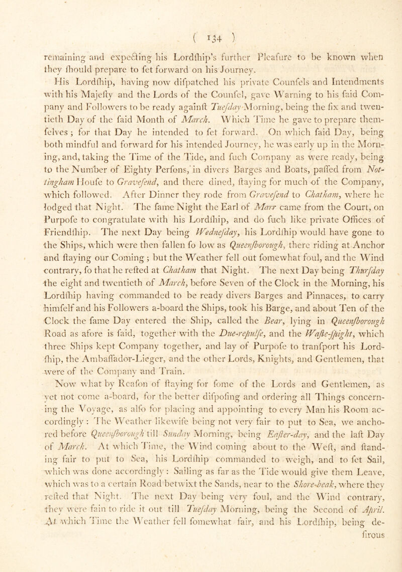 remaining and expending his Lordffiip’s further Flcafure to be known when they fhould prepare to fet forward on his Journey. His Lordihip, having now difpatched his private Counfels and Intendments with his Majefty and the Lords of the Counfel, gave Warning to his faid Com- pany and Followers to be ready again ft Tuefday 'Morning, being the fix and twen- tieth Day of the faid Month of March. Which Time he gave to prepare them- felves ; for that Day he intended to fet forward. On which faid Day, being both mindful and forward for his intended Journey, he was early up in the Morn- ing, and, taking the Time of the Tide, and fuch Company as were ready, being to the Number of Eighty Perfonsfin divers Barges and Boats, pafifed from Not- tingham Houfe to Gravefend, and there dined, haying for much of the Company, which followed. After Dinner they rode from Gravefend to Chatham, where he lodged that Night. The fame Night the Earl of Marr came from the Court, on Purpofe to congratulate with his Lordihip, and do fuch like private Offices of Friendfhip. The next Day being JVednefday, his Lordihip would have gone to the Ships, which were then fallen fo low as Queen/borough, there riding at Anchor and Haying our Coming ; but the Weather fell out fomewhat foul, and the Wind contrary, fo that he retted at Chatham that Night. The next Day being Thurfday -the eight and twentieth of March, before Seven of the Clock in the Morning, his Lordihip having commanded to be ready divers Barges and Pinnaces, to carry himfelf and his Followers a-board the Ships, took his Barge, and about Ten of the Clock the fame Day entered the Ship, called the Bear, lying in Qiieenjborougk Road as afore is faid, together with the Due-refulfe, and the WaJle-Jfight, which three Ships kept Company together, and lay of Purpofe to tranfport his Lord- fhip, the Ambafiador-Lieger, and the other Lords, Knights, and Gentlemen, that were of the Company and Train. Now what by Reafon of Haying for feme of the Lords and Gentlemen, as yet not come a-board, for the better difpofing and ordering all Things concern- ing the Voyage, as alfo for placing and appointing to every Man his Room ac- cordingly : I he Weather likcwife being not very fair to put to Sea, we ancho- red before Queenjboroitgh till Sunday Morning, being Eafier-day, and the lad Day of March. At which Time, the Wind coming about to the Wed, and Hand- ing fair to put to Sea, his Lordihip commanded to weigh, and to fet Sail, which was done accordingly : Sailing as far as the Tide would give them Leave, which was to a certain Road betwixt the Sands, near to the Shore-beak, where they reded that Night. The next Day being very foul, and the Wind contrary, they were fain to ride it out till Tuefday Morning, being the Second of Afril. N1 which Time the Weather fell fomewhat fair, and his Lordihip, being de- firous