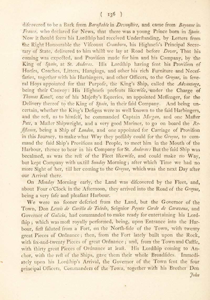 di(covered to be a Bark from Barnftable in Devon/hire, and came from Bayonne in France, who declared for News, that there was a young Prince born in Spain. Now it fhould feem his Lordfhip had received Underftanding, by Letters from fhe Right Honourable the Vifcount Cramborn, his Highnefs’s Principal Secre- tary of State, delivered to him whilft we lay at Road before Dover, That his coming was expended, and Provision made for him and his Company, by the King of Spain, at St. Anderas. His Lordfhip having fent his Provifion of Horfes, Coaches, Litters, Hangings, and other his rich Furniture and Necef- faries, together with his Harbingers, and other Officers, to the Groyne, in feve- ral Hoys appointed for that Purpofe, the King’s Ship, called the Advantage, being their Convoy: His Highnefs prefents like wife, -under the Charge of Thomas Knoell, one of his Majefty’s Equeries, an appointed Meffenger, for the Delivery thereof to the King of Spain, in their faid Company. And being un- certain, whether the King’s Defigns were as well known to the faid Harbingers, and the red, as to himfelf, he commanded Captain Morgan, and one Matter Belt, a Matter Shipwright, and a very good Mariner, to go on board the Re- fifiance, being a Ship of London, and one appointed for Carriage of Provifion in this Journey, to make what Way they poffibly could for the Groyne, to com- mand the faid Ship’s Provifions and People, to meet him in the Mouth of the Harbour, thence to bear in his Company for St. Anderas: But the faid Ship was becalmed, as was the reft of the Fleet like wife, and could make no Way, but kept Company with us.till Sunday Morning; after which Time we had no more Sight of her, till her coming to the Groyne, which was the next Day after our Arrival there. On Monday Morning early, the Land was difcovered by the Fleet, and, about Four o’Clock in the Afternoon, they arrived into the Road of the Groyne, being a very fafe and pleafant Harbour. We were no fooner defcried from the Land, but the Governor of the Town, Don Lewis de Carilla de Toledo, Seignior Peynte Corde de Carazena, and Governor of Galicia, had commanded to make ready for entertaining his Lord- fhip; which was moft royally performed, being, upon Entrance into the Har- bour, firft faluted from a Fort, on the North-fide of the Town, with twenty great Pieces of Ordnance; then, from the Fort lately built upon the Rock, with fix-and-twenty Pieces of great Ordnance ; and, from the Town and Cattle, with thirty great Pieces of Ordnance at leaft. His Lordfhip coming to An- chor, with the reft of the Ships, gave them their whole Broadfides. Immedi- ately upon his Lordfhip’s Arrival, the Governor of the Town fent the four principal Officers, Commanders of the Town, together with his Brother Don John