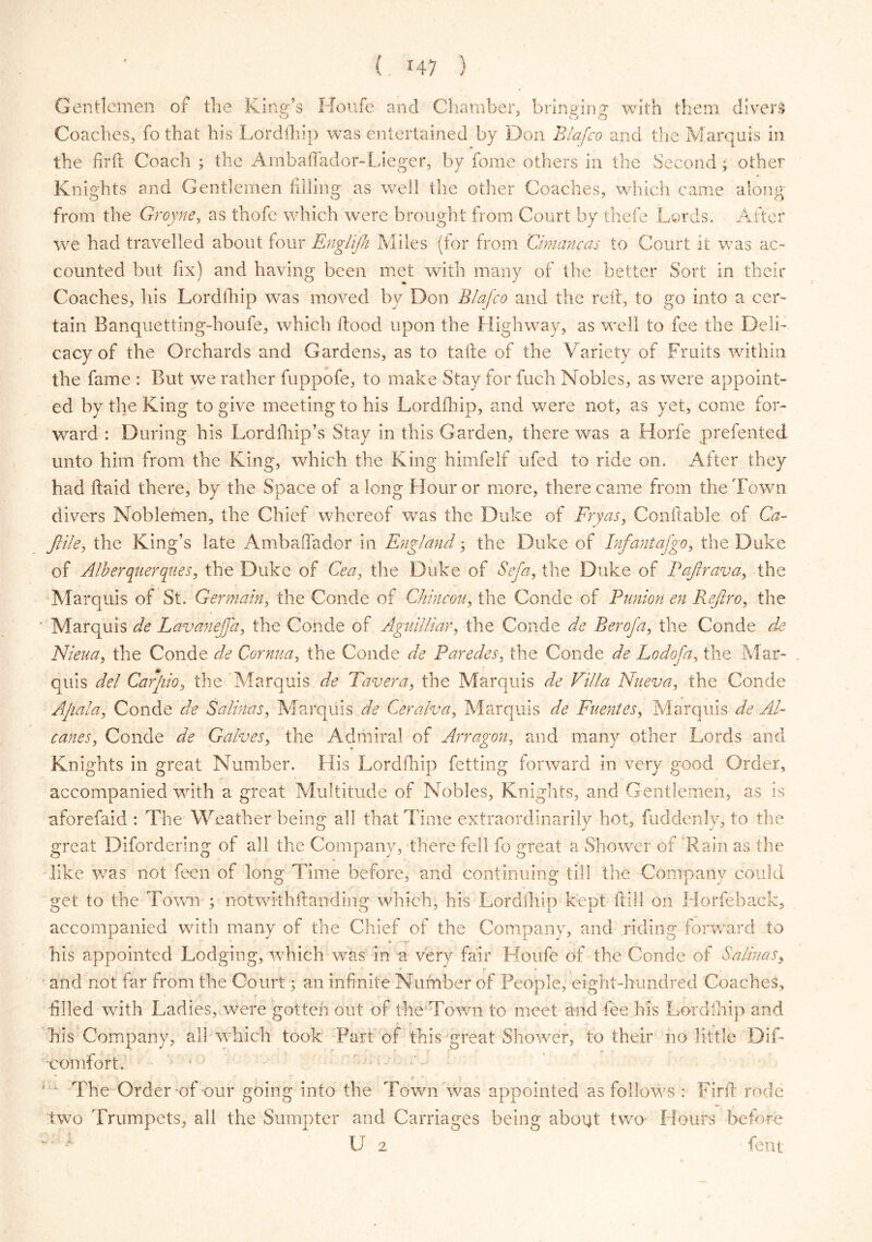 Gentlemen of the Kiner’s Houfe and Chamber, brinainj with them divers Coaches, fo that his Lordfhip was entertained by Don Blafco and the Marquis in the firft Coach ; the Ambaffador-Lieger, by fome others in the Second; other Knights and Gentlemen filling as well the other Coaches, which came along from the Groyne, as thofc which were brought from Court by thefe Lords. After we had travelled about four Englijh Miles (for from Cimancas to Court it was ac- counted but fix) and having been met with many of the better Sort in their Coaches, his Lordfhip was moved by Don Blafco and the red, to go into a cer- tain Banquetting-houfe, which flood upon the Highway, as well to fee the Deli- cacy of the Orchards and Gardens, as to taile of the Variety of Fruits within the fame : But we rather fuppofe, to make Stay for fuch Nobles, as were appoint- ed by the King to give meeting to his Lordfhip, and were not, as yet, come for- ward : During his Lord (hip’s Stay in this Garden, there was a Horfe prefented unto him from the King, which the King himfelf ufed to ride on. After they had (laid there, by the Space of a long Flour or more, there came from the Town divers Noblemen, the Chief whereof was the Duke of Fry as, Conftable of Ca- Jlile, the King’s late Ambaffador in England; the Duke of Infantafgo, the Duke of Alberquerques, the Duke of Cea, the Duke of Sefa, the Duke of Pajlrava, the Marquis of St. Germain, the Conde of Ckincou, the Conde of Punion en Refro, the ' Marquis de Lav an ej]a, the Conde of Aguilliar, the Conde de Berofa, the Conde de Nieua, the Conde de Cornua, the Conde de Paredes, the Conde de Lodofa, the Mar- quis del Carjiio, the Marquis de Tavera, the Marquis de Villa Nueva, the Conde Apala, Conde de Salinas, Marquis de Ceralva, Marquis de Puentes, Marquis de Ad- canes, Conde de Galves, the Admiral of Arragon, and many other Lords and Knights in great Number. Fiis Lordfhip fetting forward in very good Order, accompanied with a great Multitude of Nobles, Knights, and Gentlemen, as is aforefaid : The Weather being all that Time extraordinarily hot, fuddenly, to the great Difordering of all the Company, there fell fo great a Shower of Rain as the like was not feen of long Time before, and continuing till the Company could get to the Town ; notwkhflanding which, his Lordfhip kept dill on Horfe back, accompanied with many of the Chief of the Company, and riding forward to his appointed Lodging, which was in a very fair Houfe of the Conde of Salinas, and not far from the Court; an infinite Number of People, eight-hundred Coaches, filled with Ladies, were gotten out of the Town to meet and fee his Lordfhip and his Company, all which took. Part of this great Shower, to their no little Dif- eomfort. The Order *of -our going into the Town was appointed as follows : Firft rode two Trumpets, all the Sumpter and Carriages being about two Flours before w U 2 fent