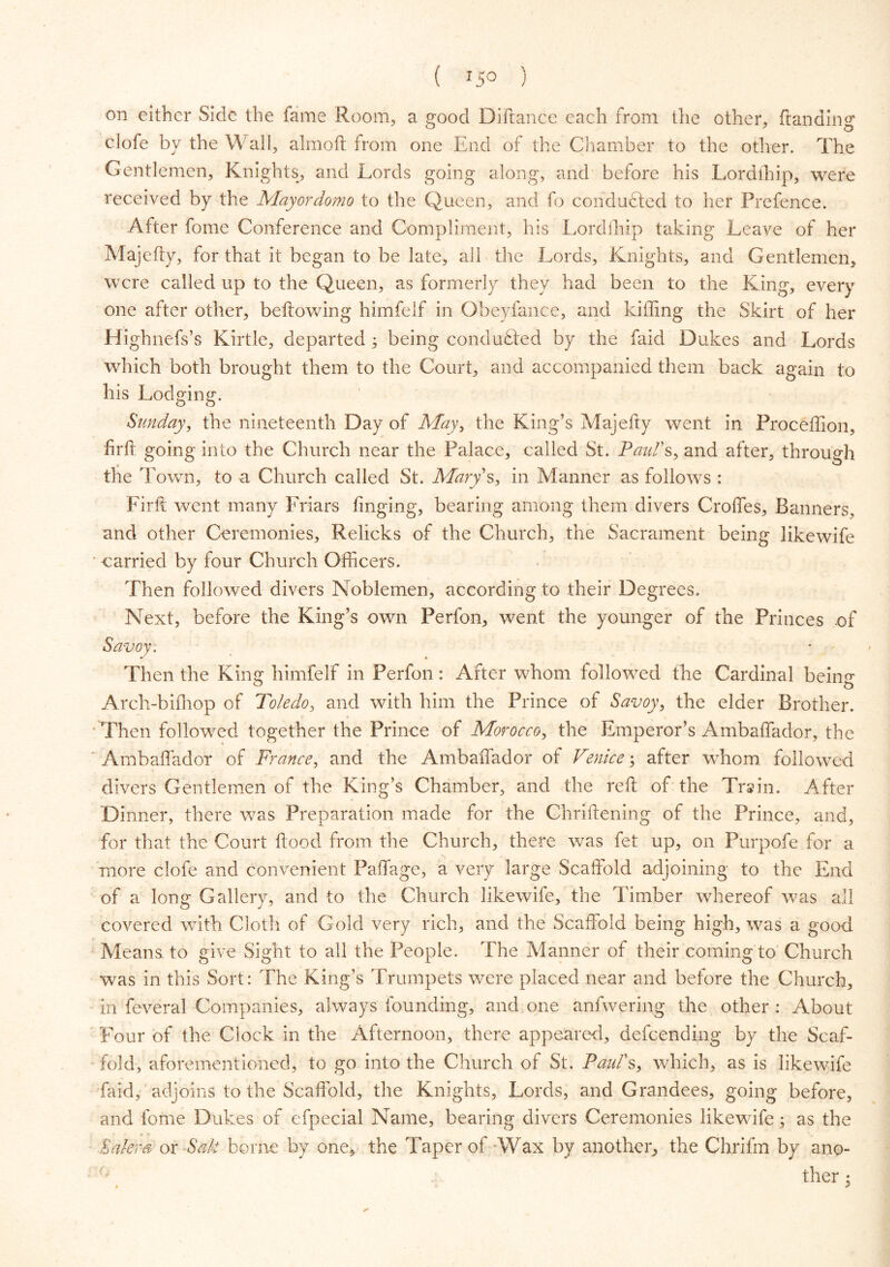 on either Side the fame Room, a srood Diftance each from the other, ftandin0' clofe by the Wall, aim oft from one End of the Chamber to the other. The Gentlemen, Knights, and Lords going along, and before his Lordlhip, were received by the Mayordomo to the Queen, and fo conducted to her Prefence. After fome Conference and Compliment, his Lordlhip taking Leave of her Majefty, for that it began to be late, all the Lords, Knights, and Gentlemen, were called up to the Queen, as formerly they had been to the King, every one after other, bellowing himfelf in Obeyfance, and killing the Skirt of her Highnefs’s Kirtle, departed 5 being conducted by the faid Dukes and Lords which both brought them to the Court, and accompanied them back again to his Lodging. Sunday, the nineteenth Day of May, the King’s Majefty went in Proceffion, firft going into the Church near the Palace, called St. Paul's, and after, through the Town, to a Church called St. Alary s, in Manner as follows : Firft went many Friars ftnging, bearing among them divers Croffes, Banners, and other Ceremonies, Relicks of the Church, the Sacrament being likewife carried by four Church Officers. Then followed divers Noblemen, according to their Degrees. Next, before the King’s own Perfon, went the younger of the Princes of Then the King himfelf in Perfon: After whom followed the Cardinal beam Arch-bilhop of Toledo, and with him the Prince of Savoy, the elder Brother. Then followed together the Prince of Morocco, the Emperor’s Ambaffador, the Ambaffador of France, and the Ambaffador of Venice; after whom followed divers Gentlemen of the King’s Chamber, and the reft of the Train. After Dinner, there was Preparation made for the Chriftening of the Prince, and, for that the Court ftood from the Church, there was fet up, on Purpofe for a more clofe and convenient Paffage, a very large Scaffold adjoining to the End of a long Gallery, and to the Church likewife, the Timber whereof was all covered with Cloth of Gold very rich, and the Scaffold being high, was a good Means, to give Sight to all the People. The Manner of their coming to Church was in this Sort: The King’s Trumpets were placed near and before the Church, in feveral Companies, always founding, and one anfwering the other : About Four of the Clock in the Afternoon, there appeared, descending by the Scaf- - fold, aforementioned, to go into the Church of St. Paul's, which, as is likewife faid, adjoins to the Scaffold, the Knights, Lords, and Grandees, going before, and fome Dukes of efpecial Name, bearing divers Ceremonies likewife; as the Salem or Salt borne by one, the Taper of -Wax by another, the Chrifm by ano- ther : . >