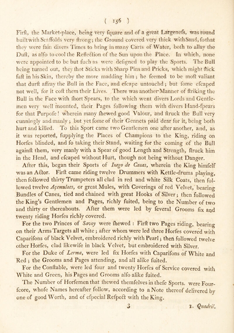 ( *56 ) Firft, the Market-place, being very fquare and of a great Largenefs, was round built with Scaffolds very ftrong; the Ground covered very thick with Sand, fo that they were fain divers Times to bring in many Carts of Water, both to allay the Duft, as alfo to cool the Reflection of the Sun upon the Place. In which, none were appointed to be but fuch as were defigned to play the Sports. The Bull being turned out, they ihot Sticks with Sharp Pins and Pricks, which might Hick faft in his Skin, thereby the more madding him ; he feemed to be moft valiant that durft affray the Bull in the Face, and efcape untouchd; but fome efcaped not well, for it coft them their Lives. There was anotherManner of ftriking the Bull in the Face with Abort Spears, to the which went divers Lords and Gentle- men very well mounted, their Pages following them with divers Hand-fpears for that Purpofe! wherein many fhewed good Valour, and ftruck the Bull very cunningly and manly ; but yet fome of their Gennets paid dear for it, being both hurt and killed. To this Sport came two Gentlemen one after another, and, as it was reported, fupplying the Places of Champions to the King, riding on Horfes blinded, and fo taking their Stand, waiting for the coming of the Bull againft them, very manly with a Spear of good Length and Strength, ftruck him in the Head, and efcaped without Hurt, though not being without Danger. After this, began their Sports of Inego de Cams, wherein the King himfelf was an ACtor. Firft came riding twelve Drummers with Kettle-drums playing, then followed thirty Trumpeters all clad in red and white Silk Coats, then fol- lowed twelve Agemulaes, or great Mules, with Coverings of red Velvet, bearing Bundles of Canes, tied and chained with great Hooks of Silver; then followed the King’s Gentlemen and Pages, richly fuited, being to the Number of two and thirty or thereabouts. After them were led by feveral Grooms fix and twenty riding Horfes richly covered. For the two Princes of Savoy were fhewed : Firft two Pages riding, bearing on their Arms Targets all white ; after whom were led three Horfes covered with Caparifons of black Velvet, embroidered richly with Pearl; then followed twelve other Horfes, clad likewife in black Velvet, but embroidered with Silver. For the Duke of Lerma, were led fix Horfes with Caparifons of White and Red ; the Grooms and Pages attending, and all alike fuited. For the Conftable, were led four and twenty Horfes of Service covered with White and Green, his Pages and Grooms alfo alike fuited. The Number of Horfemen that fhewed themfelves in thefe Sports, were Four- fcore, whofe Names hereafter follow, according to a Note thereof delivered by one of good Worth, and of efpecial Refpeft with the King. r\