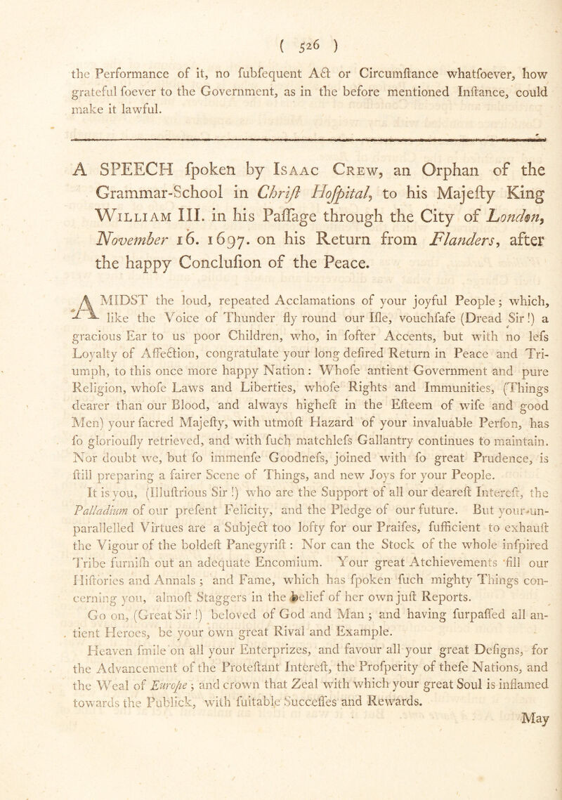 the Performance of it, no fubfequent Aft or Circumftance whatfoever, how grateful foever to the Government, as in the before mentioned Inftance, could make it lawful. A SPEECH fpoken by Isaac Crew, an Orphan of the Grammar-School in Chrijl Hojpital, to his Majefty King William III. in his Pafiage through the City of Louden, November 16. 1697. on his Return from Flanders, after the happy Conclufion of the Peace. A MIDST the loud, repeated Acclamations of your joyful People; which, like the Voice of Thunder fly round our Me, vouchfafe (Dread Sir!) a gracious Ear to us poor Children, who, in fofter Accents, but with no lefs Loyalty of AfFeftion, congratulate your long defired Return in Peace and Tri- umph, to this once more happy Nation: Whofe antient Government and pure Religion, whofe Laws and Liberties, whofe Rights and Immunities, (Things dearer than our Blood, and always higheft in the Efteem of wife and good Men) yourfacred Majefty, with utmoft Hazard of your invaluable Perfon, has fo glorioufly retrieved, and with fuch matchlefs Gallantry continues to maintain. Nor doubt we, but fo immenfe Goodnefs, joined with fo great Prudence, is frill preparing a fairer Scene of Things, and new Joys for your People. It is you, (Illuftrious Sir !) who are the Support of all our deareft Intereft, the Palladium of our prefent Felicity, and the Pledge of our future. But yourmn- parallelled Virtues are a Subjeft too lofty for our Praifes, fufficient to exhauft the Vigour of the bqldeft Panegyrift : Nor can the Stock of the whole infpired Tribe furnifh out an adequate Encomium. Your great Atchievements -fill our Hiftories and Annals ; and Fame, which has fpoken fuch mighty Things con- cerning you, almoft Staggers in the (belief of her own juft Reports. Go on, (Great Sir !) beloved of God and Man ; and having furpaffed all an- . tient Heroes, be your own great Rival and Example. Heaven fmile on all your Enterprizes, and favour all your great Defigns, for the Advancement of the Proteftant Intereft, the Profperity of thefe Nations, and the Weal of Europe; and crown that Zeal with which your great Soul is inflamed towards the Publick, with fuitabfe Succefles and Rewards. May