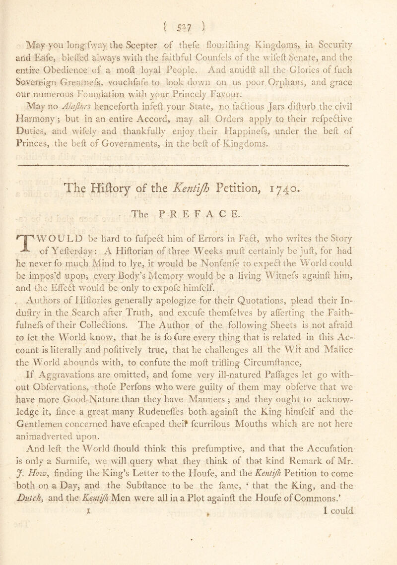 May yon long fway the Scepter of thefe flonrifhing Kingdoms, in Security and Eafe, blefted always with the faithful Counfels of the wifeft Senate, and the entire Obedience of a moil loyal People. And amid ft all the Glories of fuch Sovereign Greatnefs, vouchfafe to look down on us poor Orphans, and grace our numerous Foundation with your Princely Favour. May no Alaffors henceforth infeft your State, no factious Jars clifturb the civil Harmony; but in an entire Accord, may all Orders apply to their refpedlive Duties, and wifely and thankfully enjoy their Happinefs, under the bed; of Princes, the beft of Governments, in the belt of-Kingdoms. The Hiftory of the Kentijh Petition, 1740. The PREFACE. ^TjP WOULD be hard to fufpecl him of Errors in Faff, who writes the Story of Yefterday: A Hiftorian of three Weeks mull certainly be juft, for had he never fo much Mind to lye, it would be Nonfenfe to expe61 the World could be impos'd upon, every Body’s Memory would be a living Witnefs againft him, and the Effe£l would be only to expofe himfelf. , Authors of Hiftories generally apologize for their Quotations, plead their In-- duftry in the Search after Truth, and excufe themfelves by afferting the Faith- fulnefs of their Collections. The Author of the following Sheets is not afraid to let the World know, that he is fofure every thing that is related in this Ac- count is literally and poiitively true, that he challenges all the Wit and Malice the World abounds with, to confute the moil trifling Circumftance, If Aggravations are omitted, and fome very ill-natured Paffages let go with- out Obfervations, thofe Perfons who were guilty of them may obferve that we have more Good-Nature than they have Manners ; and they ought to acknow- ledge it, fince a great many Rudenefles both againft the King himfelf and the Gentlemen concerned have efcaped the if fcurrilous Mouths which are not here animadverted upon. And left the World ftiould think this prefumptive, and that the Accufation is only a Surmife, we will query what they think of that kind Remark of Mr. J. Hozv, finding the King’s Letter to the Houfe, and the Kentijh Petition to come both on a Day, and the Subftance to be the fame, c that the King, and the Dutch, and the Kentijh Men were all in a Plot againft the Houfe of Commons.’ x , I could