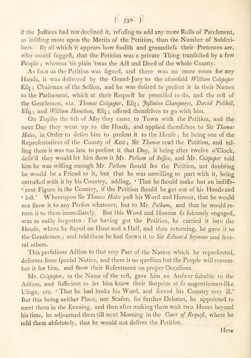 (' 53° ) If the Juftices had not declined it, refilling to add any more Rolls of Parchment, as infilling more upon the Merits of the Petition, than the Number of Subfcri- bers. By all which it appears how foolifh and groundlefs their Pretences are, who would fuggeft, that the Petition was a private Thing tranfafled by a fewr People ; whereas ’tis plain ’twas the A6t and Deed of the whole County. As foon as the Petition was figned, and there was no more room for any Hands, it was delivered by the Grand-Jury to the aforefaid William Colepeper Efq; Chairman of the Seffion, and he was delired to prefent it in their Names to the Parliament, which at their Requeft he promifed to do, and the reft of tire Gentlemen, viz. Thomas Colepeper, Efq; JuJlinian Champneys, David Pollhilly Efq ; and William Hamilton, Efq ; offered themfelves to go with him. On Tuefday the 6th of May they came to Town with the Petition, and the next Day they went up to the Houfe, and applied themfelves to Sir Thomas Hales, in Order to defire him to prefent it to the Houfe ; he being one of the Reprefentatives of the County of Kent \ Sir Thomas read the Petition, and tel- ling them it was too late to prefent it that Day, it being after twelve o’Clock, defir’d they would let him jfhow it Mr. Pelham of Suflex, and Mr. Colepeper told him he was willing enough Mr. Pelham lhould fee the Petition, not doubting he would be a Friend to it, but that he was unwilling to part with it, being entrufted wfifih it by his Country, adding, ‘ That he lhould make but an indiffe- * rent Figure in the Country, if the Petition fhould be got out of his Hands and £ loft.’ Whereupon Sir Thomas Hales paft his Word and Honour, that he would not fhow it to any Perfon whatever, but to Mr. Pelhamy and that he would re- turn it to them immediately. But this Word and Honour fo folemnly engaged, was as ealily forgotten : For having got the Petition, he carried it into the Houfe, where he flayed an Hour and a Half, and then returning, he gave it to the Gentlemen ; and told them he had lliewn it to Sir Edward Seymour and feve- ral others. This perfidious Adtion to that very Part of the Nation which he reprefented, deferves fome fpecial Notice, and there is no queftion but the People will remem- ber it for him, and fhow their Refentment on proper Occafions. Mr. Colepeper, in the Name of the reft, gave him an Anfwer fuitable to the AHlon, and fufficient to let him know their Surprize at fo ungentleman-like Ufage, viz. c That he had broke his Word, and ferved his Country very ill/ But this being neither Place, nor Seafon, for further Debates, he appointed to meet them in the Evening, and then after making them wait two Hours beyond his time, he adjourned them till next Morning in the Court of Requeft, where he told them abfolutely, that he would not deliver the Petition. Here