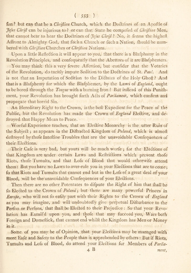 fon? but can that be a Chrijlian Church, which the DoGrines of an Apoftle of Jefus Chrift can be injurious to ? or can that State be compofed of Chrijlian Men, that cannot bear to hear the Doctrines of Jefus Chriji ? No, it feems the higheft Affront to Almighty God, that fuch a Church or fuch a Nation, fhouldbe num- bered with Chrijlian Churches or Chrijlian Nations. Upon a little RefleGion it will appear to you, that there is a Blafphamy in the Revolution Principles, and confequently that the Abettors of it are Blafphemers. You may think this a very fevere Affertion, but confider that the Votaries of the Revolution, do tacitly impute Sedition to the DoGrines of St. Paul. And is not that an Imputation of Sedition to the DiGates of the Holy Ghoft ? And that is a Blafphemy for which the Rlafphermer, by the Laws of England, ought to be bored through the Tongue with a burning Iron ? But inftead of this Punifh- ment, your Revolution has brought forth AGs of Parliament, which confirm and propagate that horrid Sin. An Hereditary Right to the Crown, is the bell Expedient for the Peace of the Public, but the Revolution has made the Crown of England EleGive, and de- if royed that Happy Mean to Peace. Woeful Experience teaches, that an EleGive Monarchy is the utter Ruin of the SubjeG ; as appears in the DiftraGed Kingdom of Poland, which is aim oil deflroyed by thofe Intefline Troubles that are the unavoidable Confequences of their EleGions. Their Cafe is very bad, but yours will be much worfe ; for the Elections of that Kingdom are under certain Lawrs and ReftriGions which prevent thofe Riots, thofe Tumults, and that Lofs of Blood that would otherwife attend them: But you have no Laws to over-rule you in your EleGions that are to come ; fo that Riots and Tumults that cannot end but in the Lofs of a great deal of your Blood, will be the unavoidable Confequences of your EleGions. Then there are no other Potentates to difpute the Right of him that fliall be fo EleGed to the Crown of Poland; but there are many powerful Princes in Europe, who will not fo eafily part with their Rights to the Crown of England as you may imagine, and will undoubtedly give perpetual Difturbance to the Perfon or Perfons, that fhall be EleGed to their Prejudice : So that your Revo- lution has Entail’d upon you, and thofe that may lucceed you. Wars both Foreign and Domeftick, that cannot end whilll the Kingdom has Men or Money in it. Some of you may be of Opinion, that your EleGions may be managed with more Eafe and Safety to the People than is apprehended by others : But if Riots, Tumults and Lofs of Blood, do attend your EleGions for Members of Parlia- 4 B _ ment,