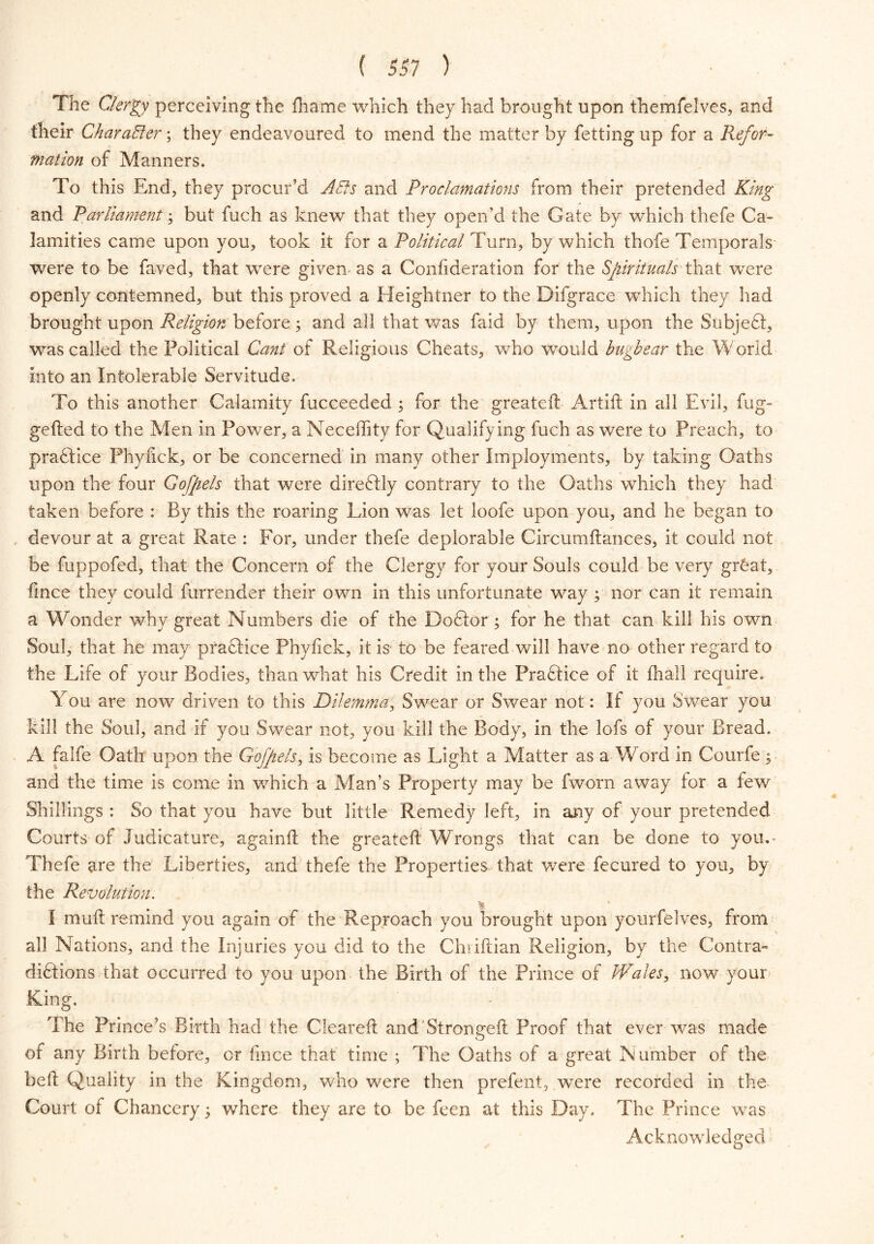 The Clergy perceiving the fliame which they had brought upon themfelves, and their Character; they endeavoured to mend the matter by fetting up for a Refor- mation of Manners. To this End, they procur’d AEls and Proclamations from their pretended King and Parliament; but fuch as knew that they open’d the Gate by which thefe Ca- lamities came upon you, took it for a Political Turn, by which thofe Temporals- were to be faved, that were given as a Confederation for the Spiritualsthat were openly contemned, but this proved a Heightner to the Difgrace which they had brought upon Religion before ; and all that was faid by them, upon the Subjedt, was called the Political Cant of Religious Cheats, who would bugbear the World into an Intolerable Servitude. To this another Calamity fucceeded ; for the great eft Artift in all Evil, fug- gefted to the Men in Power, a Neceftity for Qualifying fuch as were to Preach, to practice Phyftek, or be concerned in many other Imployments, by taking Oaths upon the four Go [pels that were diredtly contrary to the Oaths which they had taken before : By this the roaring Lion was let loofe upon you, and he began to devour at a great Rate : For, under thefe deplorable Circumftances, it could not be fuppofed, that the Concern of the Clergy for your Souls could be very grhat, fince they could furrender their own in this unfortunate way ; nor can it remain a Wonder why great Numbers die of the Dodlor ; for he that can kill his own Soul, that he may practice Phyfick, it is to be feared will have no other regard to the Life of your Bodies, than what his Credit in the Practice of it fhall require. You are now driven to this Dilemma, Swear or Swear not: If you Swear you kill the Soul, and if you Swear not, you kill the Body, in the lofs of your Bread. A falfe Oath upon the Gofpels, is become as Light a Matter as a W ord in Courfe ; and the time is come in which a Man’s Property may be fworn away for a few Shillings : So that you have but little Remedy left, in any of your pretended Courts of Judicature, againft the greateft Wrongs that can be done to you.- Thefe are the Liberties, and thefe the Properties that were fecured to you, by the Revolution. I muft remind you again of the Reproach you brought upon yourfelves, from all Nations, and the Injuries you did to the Chiiftian Religion, by the Contra- didtions that occurred to you upon the Birth of the Prince of Wales, now your King. The Prince’s Birth had the Cleared and'Strongeft Proof that ever was made of any Birth before, or fince that time ; The Oaths of a great Number of the beft Quality in the Kingdom, who were then prefent, were recorded in the Court of Chancery 5 where they are to be feen at this Day. The Prince was Acknowledged5