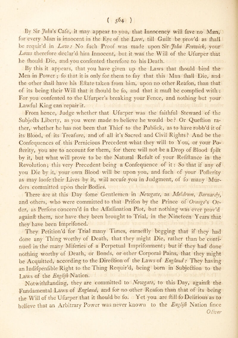 By Sir Johns Cafe, it may appear to you, that Innocency will fave no Man, for every Man is innocent in the Eye of the Law, till Guilt be prov’d as (hall be requir’d in Law: No fuch Proof was made upon Sir John Fenwick, your Laws therefore declar’d him Innocent, but it wras the Will of the Ufurper that he (hould Die, and you confented therefore to his Death. By this it appears, that you have given up the Laws that (hould bind the Men in Power ; fo that it is only for them to fay that this Man (hall Die, and the other (hall have his Eftate taken from him, upon no other Reafon, than that of its being their Will that it (hould be fo, and that it mud; be complied with : For you confented to the Ufurper’s breaking your Fence, and nothing but your Lawful King can repair it. From hence, Judge whether that Ufurper was the faithful Steward of the Subjefts Liberty, as you were made to believe he wrould be ? Or Queftion ra- ther, whether he has not been that Thief to the Publick, as to have robb’d it of its Blood, of its Treafure, and of all it’s Sacred and Civil Rights ? And be the Confequences of this Pernicious Precedent what they will to You, or your Po- fterity, you are to account for them, for there will not be a Drop of Blood fpilt by it, but what will prove to be the Natural Refult of your Refinance in the Revolution; this very Precedent being a Confequence of it: So that if any of you Die by it, your own Blood will be upon you, and fuch of your Pofterity as may loofe their Lives by it, will accufe you in Judgment, of fo many Mur- ders committed upon their Bodies. There are at this Day fome Gentlemen in Newgate, as Ale!drum, Barnardy, and others, who were committed to that Prifon by the Prince of Orange's Or- der, as Perfons concern’d in the A (Tath nation Plot, but nothing was ever prov’d again ft them, nor have they been brought to Trial, in the Nineteen Years that they have been Imprifoned. They Petition’d for Trial many Times, earneftly begging that if they had done any Thing worthy of Death, that they might Die, rather than be conti- nued in the many Miferies of a Perpetual Imprifonment; but if they had done nothing worthy of Death, or Bonds, or other Corporal Pains, that they might be Acquitted, according to the Direftion of the Laws of England: They having an Indifpenfible Right to the Thing Requir’d, being born in Subjection to the Laws of the Englifh Nation. Notwithstanding, they are committed to Newgate, to this Day, againft the Fundamental Laws of England, and for no other Reafon than that of its being the Will of the Ufurper that it (hould be fo. Yet you are till fo Delirious as to believe that an Arbitrary Power was never known to the Englifh Nation fince Oliver