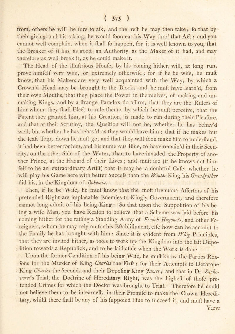 from, others he will be fare to afk, and the reft he may then take; fo that by their giving, and his taking, he would foon eat his Way thro’ that A£t; and you cannot well complain, when it (hall fo happen, for it is well known to you, that the Breaker of it has as good an Authority as the Maker of it had, and may therefore as well break it, as he could make it. The Head of the illuftrious Houfe, by his coming hither, will, at long run, prove himfelf very wife, or extremely otherwife ; for if he be wife, he muft know, that his Makers are very well acquainted with the Way, by which a Crown’d Head may be brought to the Block, and he muft have learn’d, from their own Mouths, that they place the Power in themfelves, of making and un- making Kings, and by a ftrange Paradox do affirm, that they are the Rulers of him whom they fhall Elect to rule them ; by which he muft perceive, that the Patent they granted him, at his Creation, is made to run during their Pleafure, and that at their Scrutiny, the Queftion will not be, whether he has behav’d well, but whether he has behav’d as they would have him ; that if he makes but the leaft Trip, down he muft go, and that they will foon make him to underhand, it had been better for him, and his numerous I flue, to have remain’d in their Secu- rity, on the other Side of the Water, than to have invaded the Property of ano- ther Prince, at the Hazard of their Lives; and muft fee (if he knows not him- felf to be an extraordinary Artift) that it may be a doubtful Cafe, whether he will play his Game here with better Succefs than the Winter King his Grandfather did his, in the Kingdom of Bohemia. Then, if he be Wife, he muft know that the moft ftrenuous Affiertors of his pretended Right are implacable Enemies to Kingly Government, and therefore cannot long admit of his being King : So that upon the Suppofition of his be- ing a wife Man, you have Reafon to believe that a Scheme was laid before his coming hither for the railing a Standing Army of French Hugonot’s, and other Fo- reigners, whom he may rely on for his Eftablilhment, elfe how can he account to the Family he has brought with him : Since it is evident from Whig Principles, that they are invited hither, as tools to work up the Kingdom into the la ft Difpo- fition towards a Republick, and to be laid aftde when the Work is done. Upon the former Condition of his being Wife, he muft know the Parties Rea- fons for the Murder of King Charles the Firft ; for their Attempts to Dethrone King Charles the Second, and their Depofing King James; and that in Dr. Sache- vereds Trial, the Do&rine of Hereditary Right, was the higheft of thofe pre- tended Crimes for which the Doftor was brought to Trial. Therefore he could not believe them to be in earneft, in their Promife to make the Crown Heredi- tary,, whilft there fhall be any of his fuppofed Iffue to fucceed it, and muft have a View