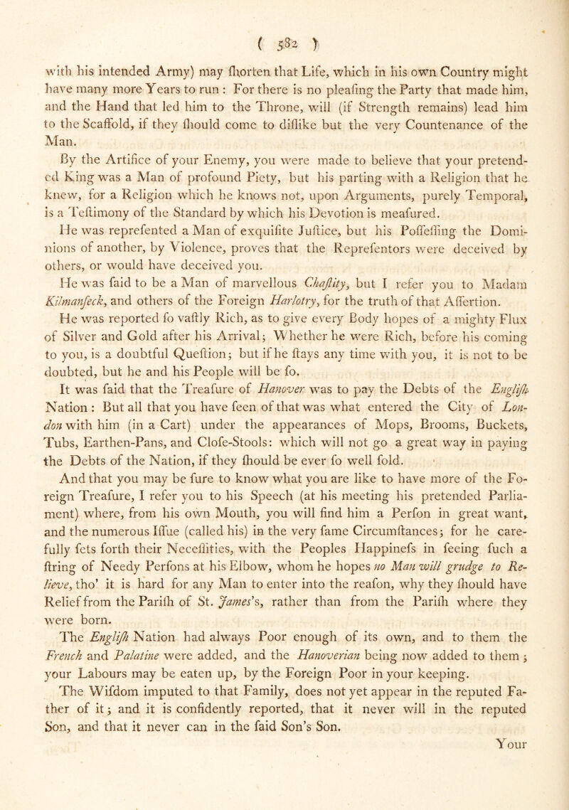 with his intended Army) may fhorten that Life, which in his own Country might have many more Years to run : For there is no pleating the Party that made him, and the Hand that led him to the Throne, will (if Strength remains) lead him to the Scaffold, if they fliould come to diflike but the very Countenance of the Man. By the Artifice of your Enemy, you were made to believe that your pretend- ed King was a Alan of profound Piety, but his parting with a Religion that he. knew, for a Religion which he knows not, upon Arguments, purely Temporal, is a Teftimony of the Standard by which his Devotion is meafured. He was reprefented a Alan of exquifite Juftice, but his Poffeffing the Domi- nions of another, by V iolence, proves that the Reprefentors were deceived by others, or would have deceived you. He was faid to be a Man of marvellous Chajlity, but I refer you to Madam Kilmanfeck, and others of the Foreign Harlotry, for the truth of that Affertion. He was reported fo vaftly Rich, as to give every Body hopes of a mighty Flux of Silver and Gold after his Arrival; Whether he were Rich, before his coming to you, is a doubtful Queftion; but if he flays any time with you, it is not to be doubted, but he and his People will be fo. It was faid that the Treafure of Hanover was to pay the Debts of the Englifh Nation : But all that you have feen of that was what entered the City of Lon- don with him (in a Cart) under the appearances of Mops, Brooms, Buckets, Tubs, Earthen-Pans, and Clofe-Stools: which will not go a great way in paying the Debts of the Nation, if they fhould be ever fo well fold. And that you may be fure to know what you are like to have more of the Fo- reign Treafure, I refer you to his Speech (at his meeting his pretended Parlia- ment) where, from his own Mouth, you will find him a Perfon in great want,, and the numerous Blue (called his) in the very fame Circumllances; for he care- fully fets forth their Neceflities, with the Peoples Happinefs in feeing fuch a firing of Needy Perfons at his Elbow, whom he hopes no Man will grudge to Re- lieve, tho’ it is hard for any Alan to enter into the reafon, why they fhould have Relief from the Parilh of St. Jamess, rather than from the Parifh where they were born. The Englijh Nation had always Poor enough of its own, and to them the French and Palatine were added, and the Hanoverian being now added to them ; your Labours may be eaten up, by the Foreign Poor in your keeping. The Wifdom imputed to that Family, does not yet appear in the reputed Fa- ther of it; and it is confidently reported, that it never will in the reputed Son, and that it never can in the faid Son’s Son. Y our