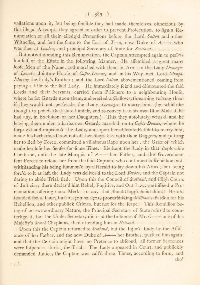 vacations upon it, but being fenfible they had made themfelves obnoxious by this illegal Attempt, they agreed in order to prevent Profecution, to lign a Re- nunciation of all their alledg’d Freteiifions before the Lord Salt on and other Witneffes, and fent the fame to the Earl of T—n, now Duke of A—— who was then at London, and principal Secretary of State for Scotland. But notwithftanding this Renunciation, the Captain attempted again to poffefs himfelf of the Eftate in the following Manner. He affembled a great many loofe Men of the Name, and marched with them in Arms to the Lady Dowager ot Lovaf s Jointure-Houfe of Cajlle-Dounie, and in his Way met Lord Mungo- Murray the Lady’s Brother ; and the Lord Salt on above mentioned coming from paying a Vifit to the faid Lady. Ele immediately feiz’d and difmounted the faid Lords and their Servants, carried them Prifoners to a neighbouring Houfe, where he fet Guards upon them, anderefled a Gallows, threatning to hang them if they would not perfwade the Lady Dowager to marry him, (by which he thought to poffefs the Eftate himfelf, and to convey it to his own Iffue Male if he had any, in Exclufion of her Daughters.) This they abfolutely refus’d, and he leaving them under a barbarous Guard, march’d on to Cajlle-Dounie, where he furpriz’d and imprifon’d the Lady, and upon her abfolute Refufal to marry him, made his barbarous Crew cut off her Stays, &c.. with their Daggers, and putting her to Bed by Force, committed a villainous Rape upon her; the Grief of which made her lofe her Senfes for fome Time. He kept the Lady in that deplorable Condition, until the late Marquis of A— her Father, and the Government fent Forces to refcue her from the faid Captain, who continued in Rebellion, not- withftanding his being fummon’d by a Herald to lay down his Arms ; but being forc’d to it at laft, the Lady was deliver’d to the Lord Forbes, and the Captain not daring to abide Trial, fled. Upon this the Council of Scotland, and High Courts of Jufticiary there declar’d him Rebel, Fugitive, and Out-Law, and iffued a Pro- clamation, offering 6000 Merks to any thatihould apprehend him. He ab- sconded for a Time, but in 1700 or 1701, procur’d King; Williardsc Pafdbn for his Rebellion, and other publick Crimes, but not for the Rape. This Remiflion be- ing of an extraordinary Nature, the Principal Secretary of State refus’d to coun- terfign it, but the Under Secretary did it at the Inftance of Mr. C—— one of his Majefty’s Scotch Chaplains, then attending him in Holland. Upon this the Captain returned to Scotland, but the Injur’d Lady by the Affift- ance of her Father, and the now Duke of A— her Brother, purfued him again, and that the Ca ^ ain might have no Pretence to abfcond, all former Sentences were fufpende Juri • the Trial The Lady appeared in Court, and publickly demanded Jultice, the Captain was call’d three Times, according to form, and tho5