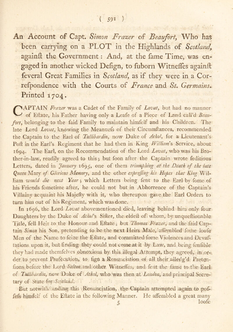 An Account of Capt. Simon Frascer of Beaufort, Who has been carrying on a PLOT in the Highlands of Scotland, againft the Government: And, at the fame Time, was en- gaged in another wicked Defign, to fuborn Witneffes againft feveral Great Families in Scotland, as if they were in a Cor- refpondence with the Courts of France and St. Germains.. Printed 1704. CAPTAIN Frazer was a Cadet of the Family of Lovat, but had no manner of Eftate, his Father having only a Leafe of a Piece of Land call'd Beau- forty belonging to the faid Family to maintain himfelf and his Children. The late Lord Lovat, knowing the Meanuefs or their Circumftances, recommended the Captain to the Earl of Tullibardin, now Duke of Athol, for a Lieutenant’s Poll in the Earl's Regiment that he had then in King Williams Service, about 1694. The Earl, on the Recommendation of the Lord Lovat, who was his Bro- ther-in-law, readily agreed to this 5 but loon after the Captain wrote feditious Letters, dated in January 1695, one °f ^em triumphing at the Death of the late Queen Mary of Glorious Memory, and the other exjireffing his Hopes that King Wil- liam would die next Year; which Letters being fent to the Earl by fome of his Friends fometime after, he could not but in Abhorrence of the Captain's Villainy acquaint his Majefty with it, who thereupon gave the Earl Orders to turn him out of his Regiment, which was done. In 1696, the Lord Lovat abovementioned died, leaving behind him only four Daughters by the Duke of Athol's Sifter, the eldeft of whom, by unqueftionable Title, fell Heir to the Honour.and Eftate; but Thomas Frazer, and the faid Cap- tain Simon his Son, pretending to be the next Heir's .Male, affembled fome loofe Men of the Name to feize the Eftate, and committed fome Violences and Devaf- tations upon it, but finding they could not come at it by Law, and being fenfible they had made themfelves .obnoxious by this illegal Attempt, they agreed, in or- der to prevent Profecution, to fign a Renunciation of all their ailedg’d Preten- tions before the Lord Salton, and, other. Witneffes, and fent the fame to the Ear] of Tullibardin, now Duke of Athol, who was then at London, and principal Secre- tary of State for 'Scotland. But notwithhanding this Renunciation, the Captain attempted .again to pof- fefs himfelf of the Eftate in the following Manner. He affembled a great many 5 loofe *