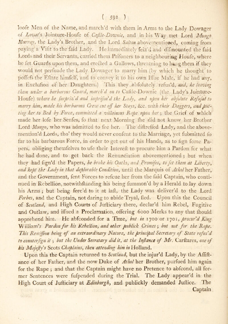 ( 59* ) loofe Men of the Name, and march’d with them in Arms to the Lady Dowager of Lovat's Jointure-Houfe of Cafile-Downie, and in his Way met Lord Mungo Murray, the Lady’s Brother, and the Lord Salton abovementioned, coming from paying' a Vifit to the faid Lady. He immediately feiz’d and difmounted the faid Lords and their Servants, carried them Prifoners to a neighbouring Houfe, where he fet Guards upon them, and erected a Gallows, threatning to hang them if they would not perfuade the Lady Dowager to marry him (by which he thought to poffefs the Edate himfelf, and to convey it to his own I flue Male, if he had any, in Exclufion of her Daughters.) This they abfolutely refus’d, and, he leaving them under a barbarous Guard, march'd on to Caftie-Downie (the Lady’s Jointure- Houfe) where he furprizd and imprifon d the Lady, and upon her abfolute Refufal to marry him, made his barbarous Crew cut off her Stays, &c. with their Daggers, and put- ting her to Bed by Force, committed a villainous Rape upon her; the Grief of which made her lofe her Senfes, fo that next Morning the did not know her Brother Lord Mungo, who was admitted to fee her. The didrefled Lady, and the above- mention’d Lords, tho’ they would never confent to the Marriage, yet fubmitted fo far to his barbarous Force, in order to get out of his Hands, as to lign fome Pa- pers, obliging themfelves to ufe their Intered to procure him a Pardon for what he had done, and to get back the Renunciation abovementioned ; but when they had lign’d the Papers, he broke his Oaths, and Promifes, to Jet them at Liberty, and kept the Lady in that deplorable Condition, until the Marquis of Athol her Father, and the Government, fent Forces to refcue her from the faid Captain, who conti- nued in Rebellion, notwithftanding his being fummon’d by a Herald to lay down his Arms ; but being forc’d to it at laft, the Lady was deliver’d to the Lord Forbes, and the Captain, not daring to abide Tryal, fled. Upon this the Council of Scotland, and High Courts of Judiciary there, declar’d him Rebel, Fugitive and Outlaw, and iffiied a Proclamation, offering 6000 Merks to any that fhould apprehend him. He abfconded for a Time, but in 1700 or 1701, procur'd King William b Pardon for his Rebellion, and other publick Crimes ; but not for the Rape. This Remiffion being of an extraordinary Nature, the principal Secretary of State refus'd to counterfign it; but the Under Secretary did it, at the Inflance of Mr. Carffares, one of his Majeftys Scots Chaplains, then attending him in Holland. Upon this the Captain returned to Scotland, but the injur’d Lady, by the Aflid- ance of her Father, and the now Duke of Athol her Brother, purfued him again for the Rape ; and that the Captain might have no Pretence to abfcond, all for- mer Sentences were fufpended during the Trial. The Lady appear’d in the High Court of Judiciary at Edinburgh, and publickly demanded Juflice. The Captain