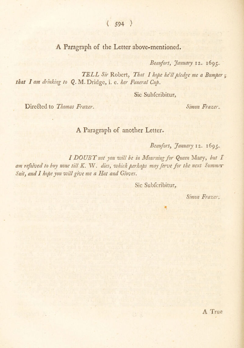 A Paragraph of the Letter above-mentioned. Beaufort, January 12. 1695, TELL Sir Robert, That I hope hell pledge me a Bumper that 1 am dr hiking io Q. M. Dridge, i. e. her Funeral Cup. Sic Subfcribitur, Dire fled to Thomas Frazer. Simon Frazer. A Paragraph of another Letter. Beaufort, January 12. 1695. I DOUBT not you will he in Mourning for Queen Mary, hut / am refolved to buy none till K. W. dies, zvhich perhaps may ferve for the next Summer Suit, and I hope you will give me a Hat and Gloves. Sic Subfcribitur, Simon Frazer, A True Wo