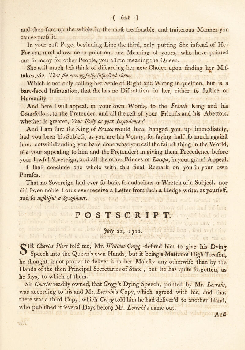 ( 62! ) and then fum up the whole in the moft treafonable and traiterous Manner you can exprefs it. In your 21ft Page, beginning Line the third, only putting She inftead of He: For you muft allow me to point out one Meaning of yours, who have pointed out fo many for other People, you affirm meaning the Queen. She will much lefs think of difcarding her new Choice upon finding her Mif- takes, viz. That fhe wrongfully fu/pe Bed them. Which is not only calling her Senfe of Right and Wrong in queftion, but is a bare-faced Infinuation, that the has no Difpofition in her, either to Juftice or Humanity. And here I will appeal, in your own Words, to the French King and his Counfellors, to the Pretender, and all the reft of your Friends and his Abettors, whether is greater, Your Folly or your Impudence f And I am fure the King of France would have hanged you. up immediately, had you been his Subjefl, as you are his Votary, for faying half fo much againft him, notwithftanding you have done what you call the faireft thing in the World, [tie. your appealing to him and the Pretender) in giving them Precedence before your lawful Sovereign, and all the other Princes of Europe, in your grand Appeal. I fhall conclude the whole with this final Remark on you in your own Phrafes. That no Sovereign had ever fo bafe, fo audacious a Wretch of a SubjeS, nor did feven noble Lords ever receive a Letter from fuch a Hedge-writer as yourfelf, and fo unjkilful a Sycophant. _ » , j’ r r . *■ r- * ► POSTSCRIPT. • . , ,  v ' ■* July 22, 1711. > • • • ■ ..... •. . ■ ‘ J l - L X.,i> . H «. .. . i r ’> : , SIR Charles Piers told me, Mr. William Gregg defired him to give his Dying Speech into the Queen’s own Hands; but it being a Matter of High Treafon, he thought it not proper to deliver it to her Majefty any otherwife than by the Hands of the then Principal Secretaries of State ; but he has quite forgotten, as he fays, to which of them. Sir Charles readily owned, that Gregg's Dying Speech, printed by Mr. Lorrain> was according to his and Mr. Lorrain's Copy, which agreed with his, and that there was a third Copy, which Gregg told him he had deliver’d to another Hand, who publifhed it feveral Days before Mr, Terrain's came out.