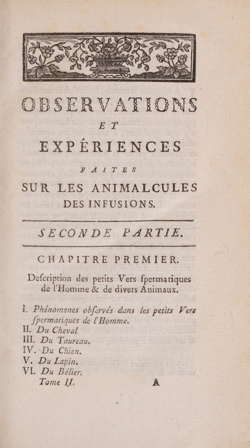 ; = #0 D Dì; È ZE UE DA LELLA LP Lt, PINZA AA SN SK CNS OD SERVATIONS ET EXPERIENCES FAT ES SUR LES ANIMALCULES DES INFUSIONS. S£CON DE PAR E LE: CHAPITRE PREMIER. Defcriprion des petits Vers fpermatiques de l'Homme &amp; de divers Animaux. I. Phénormenes obfervés dans les petits (a ers fpermatiques de l'Homme. I_ Du Cheval III Du Taureau, IV. Du Chien. y Lapin, VI. Du Bélier. Tome IT, A