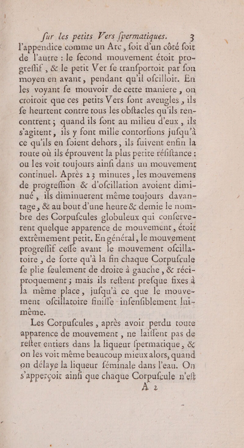 | fur des petits Vers Îpermatiques. 3 l’appendice comme un Arc, foit d’un côté foit de l’autre : le fecond mouvement étoit pro- greflif , &amp; le petit Ver fe cranfportoit par fon moyen en avant, pendant qu'il ofcilloit. En les voyant fe mouvoir de cette maniere , on croiroit que ces petits Vers font aveug se , ls fe heurtent contre tous les obftacles qu is ren- contrent ; quand ils font au milieu d'eux , ils s'agitent, ils y font mille contorfions jufqu’à ce qu Ma: en foient dehors, ils fuivent enfin la route où ils éprouvent la plus petite réfiftance ; ou les voir toujours ainfi dans un mouvement continuel. Après 23 minutes, les mouvemens de progreflion &amp; d’ofcillation avoient dimi- nué , iL diminuerent même toujours davan- tage , &amp; au bout d’une heure &amp; demie le nom- bre des Corpufcules globuleux qui conferve- rent quelque apparence de mouvement, étoit extrèmement petit. En général, le mouvement progreflif celle avant le mouvement ofcilla- toire , de forte qu'a la fin chaque Corpufcule fe plie feulement de droite à gauche , &amp; réci- proquement ; mais ils reftent prefque fixes à Ja même place, jufqu'à ce que le mouve- ment ofcillatoire finifle infenfiblement lui- mème. Les Corpufcules , après avoir perdu toure apparence de mouvement , ne laiflent pas de refter entiers dans la liqueur fpermatique , &amp; on les voit mème beaucoup mieux alors, quand on délaye la liqueur féminale dans on On s'appercoit ainfi que chaque Corpufcule n'elt 2