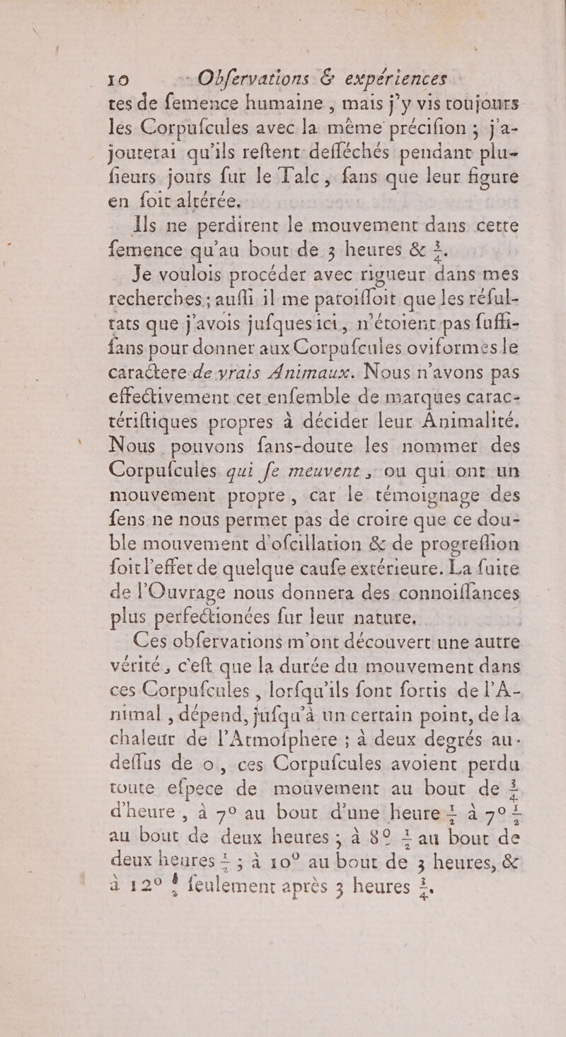 tes de femence humaine , mais j’y vis roujours les Corpufcules avec la même précifion ; ; ja- jouterai qu'ils reftent: defféchés pendant plu- fieurs jours fur le Talc, fans que leur figure en foit altérée. Als ne perdirent le mouvement dans cette femence qu'au bout de 3 heures &amp; È Je voulois procéder avec rigueur dh mes recherches; anfli il me paroilfoit que les réful- rats que j'avois jufquesici, n’'étoient-pas fuffi- fans pour donner aux Corpufcules oviformes le caractere-de yrais Animaux. Nous n'avons pas effectivement cet enfemble de marques carac- rériftiques propres à décider leur Animalité. [ous pouvons fans-doute les nommer des Corpufcules qui fe meuvent ; ou qui ont un mouvement propre, car le témoignage des fens ne nous permet pas de croire que ce dou- ble mouvement d’ofcillation &amp; de progreflion foir l'effet de quelque caufe extérieure. La faire de l'Ouvrage nous donnera des connoiflances plus perfectionces fur leur nature. Ces obfervarions m'ont découvert une autre vérité, c'elt que la durée du mouvement dans ces Corpufcules , lorfqu' ils font fortis del A- nimal , dépend, ufqu à un certain point, de la Glen de l’Atmofphere ; à deux degrés au. deffus de o, ces Corpufcules avoient perdu toute efpece de mouvement au bout de 5 d'heure, à 7° au bout d’une heure 1 à 02 au bout de deux heures; à 8° 1 au bout de deux heures 2 ; À 10° au bout de 3 us &amp; à 120 4 Bien après 3 heures À