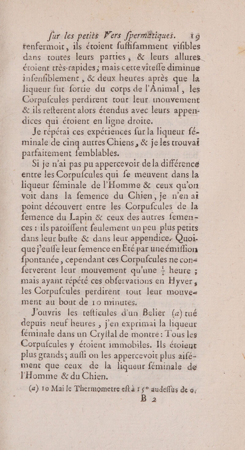 tenfermoic, ils éroient fuffifamment vifibles dans toutes leurs parties; &amp; leurs allures. étoient très-rapides ; mais certe vitefle diminue infenfiblement , &amp; deux heures après que la liqueur fur fortie du corps de l’Animal, les Corpufcules perdirent tour leur inonvement &amp; ils refterent alors érendus avec leurs appen: dices qui étoienc en ligne droite.  Je répérai ces expériences fur la liqueur fé- minale de cinq autres Chiens, &amp; je les trouvai parfaitement femblables. Cu Si je n'ai pas pu appercevoir de la différence entre les Corpufcules qui fe meuvent dans la liqueur féminale de l'Homme &amp; ceux qu’on voit dans la femence du Chien, je n'en at point découvert entre les Corpufcules de la femence du Lapin &amp; ceux des autres femen- ces : ils paroïffent feulement un peu plus petits dans leur bufte &amp; dans leur appendice. Quoi. que]'euffe leur femence en Eté par une émiffion fpontanée, cependant ces Corpufcules ne cone ferverent leur mouvement qu'une + heure ; mais ayant répété ces obfervations en Hyver, les Corpufcales perdirent tour leur mouves ment au bout de 10 nrinutes. J'ouvris les refticules d'un Belier (a) tué depuis neuf heures , j'en exprimai la liqueur férninale dans un Cryltal de montre: Tous les Corpufcules y éroient immobiles. Ils éroiene plus grands; aufli on les appercevole plus aifé- ment que ceux de la liqueur féminale de THomme &amp; du Chien. (a) 10 Mai le Thermometre eftà 15° audeffas de 0; 2