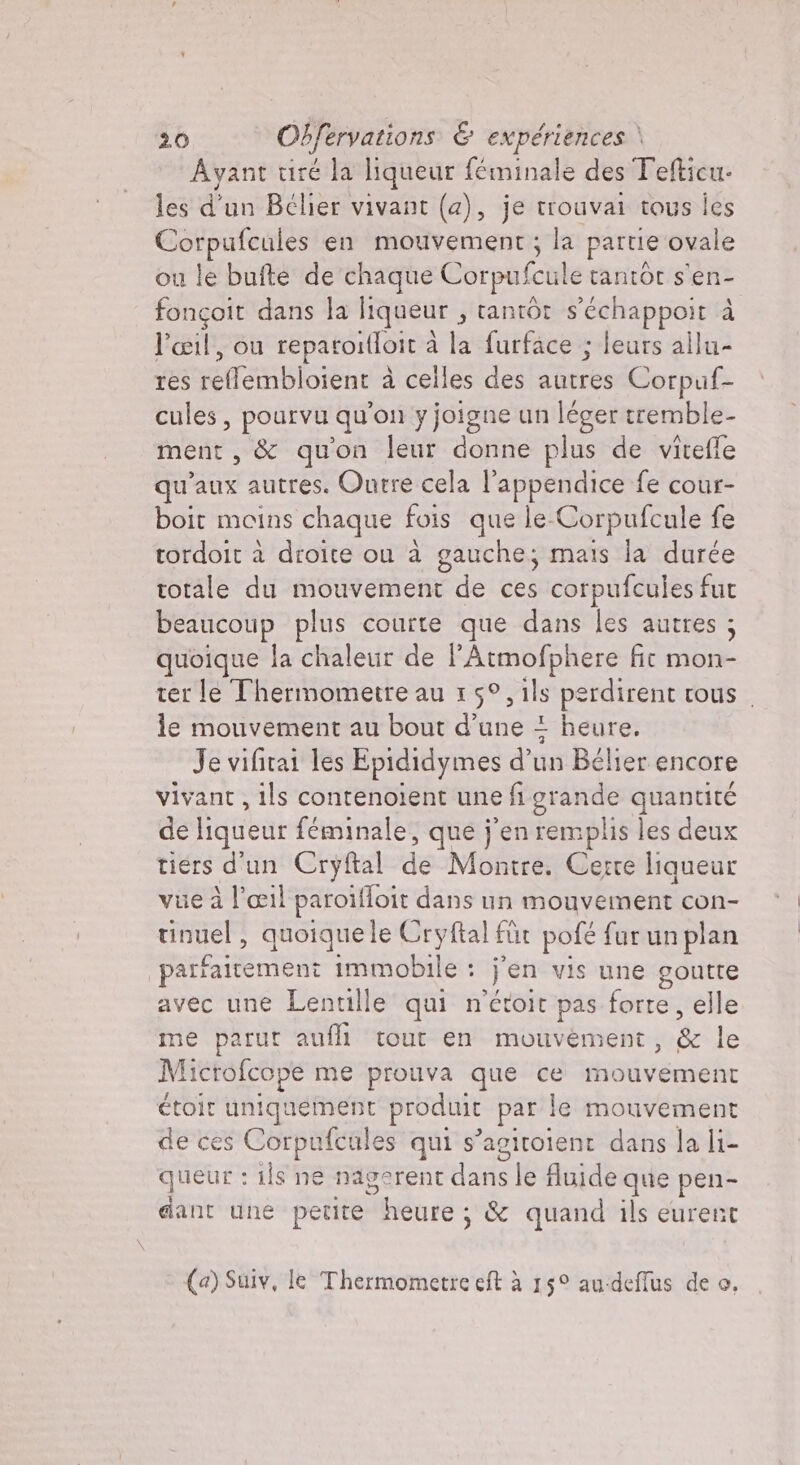 Ayant tiré la liqueur féminale des Tefticu- les d'un Bélier vivant (a), je trouvai tous ies Corpufcules en mouvement ; la partie ovale ou le bufte de chaque Corpufeule tantOt s'en- fonçoit dans la liqueur ; tantôt s'échappoit à l'œil, ou reparoi(loit à à la furface ; leurs allu- res TERRI à celles des iure Corpuf- cules, pourvu qu'on y joigne un léger tremble- ment, &amp; qu'on leur donne plus de viteffe qu'aux autres. Ourre cela l’appendice fe cour- boit moins chaque fois que le. Corpufcule fe tordoit à droite ou à gauche; mais la durée totale du mouvement de ces corpufcules fur beaucoup plus courte que dans les autres ; quoique la chaleur de l’Atmofphere fit mon- ter le Thermometre au 15°, ils perdirent tous | le mouvement au bout d’une = heure. Je vifitai les Epididymes d’un Bélier encore vivant , ils contenoient une fi grande quantité de liqueur féminale, que j'en remplis les deux tiers d'un Cryftal de Montre. Cerre liqueur vue à l'œil paroifloit dans un mouvement con- tinuel, quoiquele Cryftal für pofé fur un plan parfaitement immobile : jen vis une goutte avec une Lentille qui n'étoit pas forte, elle me parut auf tout en mouvement, 8 le Microfcope me prouva que ce TPE étoit uniquement produit par le mouvement de ces Corpufcules qui s’agitoient dans la li- queur : ils ne nagerent dana le fluide A pen- dant une petite heure ; &amp; quand ils eurent