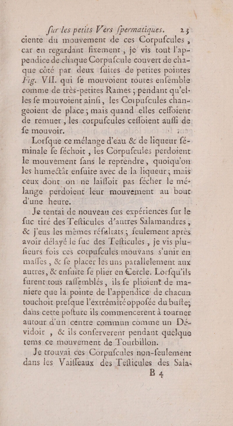 ciente du mouvement de ces Corpufcules , car en regardant fixement.; je vis tout l’ap- pendice de:chaque Corpufcule couvert de cha- que côté par deux fuites de petites pointes Fig. VIL qui fe mouvoient toutes enfemble comme de très-petites Rames ; pendant qu’el- les fe mouvotent ainfi, les Corpufcules chan- geolent de place ; mais quand elles ceffoient de remuer , les corpufcules cefloient aufli de fe mouvoir. sì 305 Lorfque ce mélange d’eau &amp; de liqueur fé- minale fe féchoit ; les Corpufcules perdotent le mouvement fans le reprendre, quoiqu'on les hume&amp;îr enfuire avec de la liqueur; mais ceux dont on:ne laifoit pas fecher le me: lange perdoient leur mouvement au bout d’une heure. ; Je tentai de nouveau ces expériences fur le fuc tiré des Tefticules d’autres Salamandres, &amp; j'eus les mèmes réfulrats ; feulement après avoir délayé le fuc des Tefticules , je vis plu- fieurs fois ces corpufcules mouvans s'unir en maffes , &amp; fe placer les uns parallelement aux autres, &amp; enfuite fe plier en Cercle. Lorfqu'ils furent tous rallemblés, ils fe plioient de ma- niere que la pointe de l’appendice de chacun touchoit prefque l’extrémitéoppofée du buite; dans cette polture ils commencerent à tourner aurour d'un centre commun comme un Dé. vidoir , &amp; ils conferverent pendant quelque tems ce mouvement de Tourbillon. Je trouvai ces Corpufcules non-feulement dans les Vaifleaux des Teflicules des Sala B 4