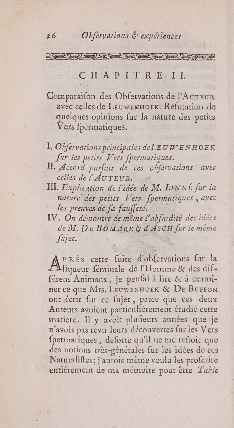 NIONTONTA NA 301 CHAPITRE IL Comparaifon des Obfervations de l’Aureur avec celles de LeuwemHoEK. Réfutation de quelques opinions fur la nature des petits Vers fpermatiques. I. Obfervations principales de LEUWENHOEK fur les petits Vers fpermatiques. Il. Accord parfait de ces obfervations avec celles de ’AUTEUR. è III Explication de l'idée de M. LINNE fur la nature des petits Vers fpermatiques , avec les preuves de fa fauffeté. IV. On démontre de même l’abfurdité des idées de M. DE BOMARE 6 d'ASCH fur le même fujet. | | A” RÈSs cette fuite d’obfervations fur la liqueur féminale de l'Homme &amp; des dif- férens Animaux, je penfai à lire &amp; à exami- ner ce que Mrs. LeuwenHoex &amp; De Burron ont écrit fur ce fujet, parce que ces deux Auteurs avoient particuliérement étudié cette matiere. Il y avoit plufieurs années que je n’avois pas revu leurs découvertes fur les Vers fpermatiques, deforte qu'il ne me reftoit que des notions très-générales fur les idées de ces Naturaliftes; j’aurois mème voulu les profcrire entiérement de ma mémoire pour être Table