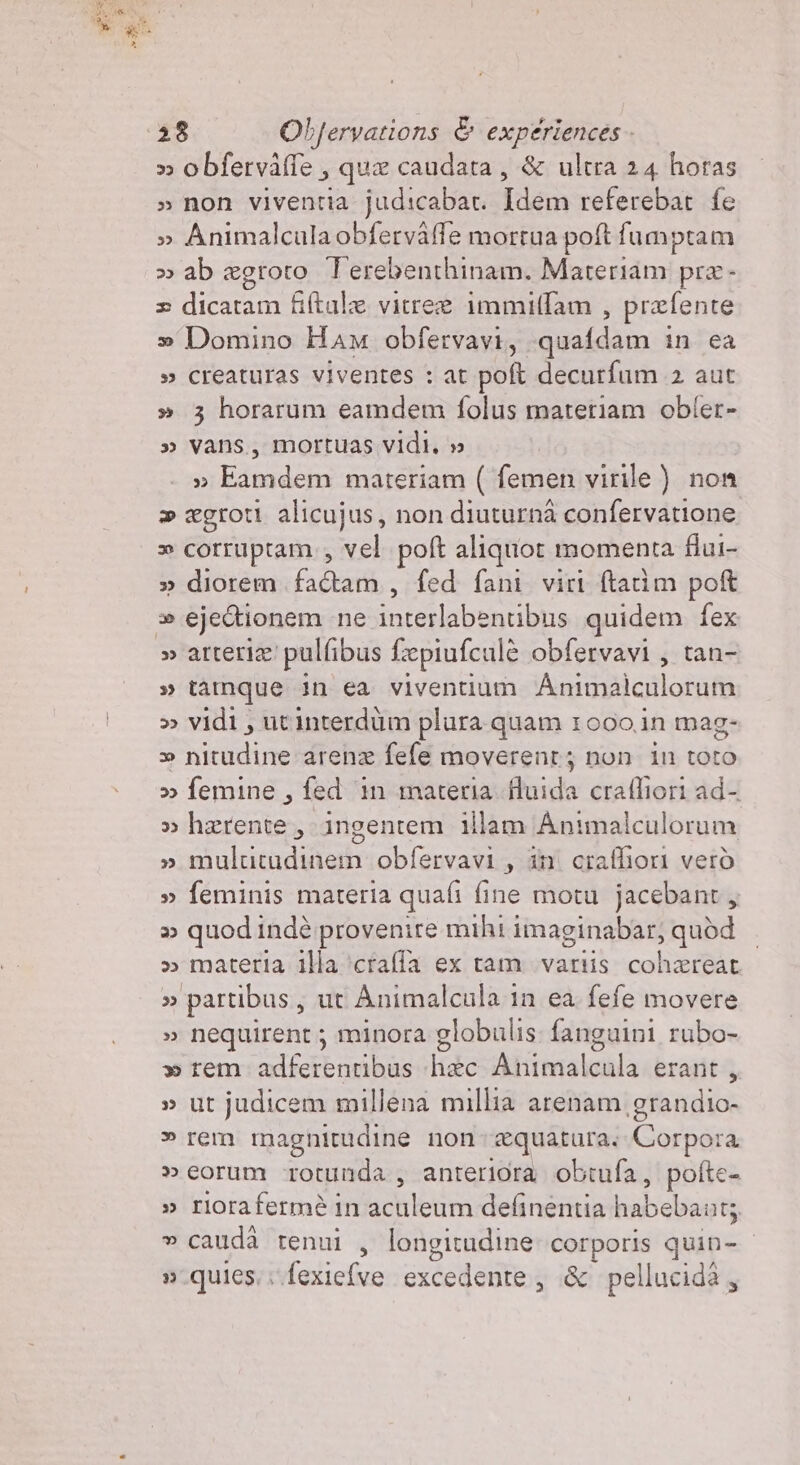 » obferväfle , que caudata, &amp; ultra 24 horas » non viventia judicabar. Idem referebat fe » Animalcula obfervafle morrua pot fumptam » ab ægroto Terebenthinam. Materiam præ- = dicatam fiftale vitreæ immiflam , præfente » Domino Ham obfervavi, quafdam in ea » creaturas viventes : at poft decurfum 2 aut » 3 horarum eamdem folus materiam obler- » Vans, mortuas vidi, » » Eamdem materiam ( femen virile ) non &gt; ægroti alicujus, non diuturnà confervatione &gt;» cortuptam., vel poft aliquot momenta flui- » diorem AT fed fani viri ftatim poft » ejectionem ne interlabentibus quidem fex » tamque in ea viventium An COPA » vidi, utinterdüm plura quam 1000 in mag- » nitudine arena fefe moverenr; non in toto &gt; femine , fed in materia fluida crafliori ad- » hærente, ingentem illam Animalculorum » multitadinem obfervavi , din craffiori verò » feminis materia quali fine motu jacebant, » quodindè provenire mihi imaginabar; quòbd — » materia illa ‘craffa ex tam vartis cohæreat » partibus, ut Animalcula in ea fefe movere » nequirent; minora globulis fanguini rubo- » rem adferentibus hac Adiimialcala erant, » ut judicem millena millia arenam grandio- » rem magnitudine non æquatura. Corpora » eorum rotunda, anteriora obtufa, pofte- stiiorafermèiniachileim:deinemie habébant; » cauda tenui , longitudine puo quin- »-quics.. fexiefve excedente, &amp; pellucidà,