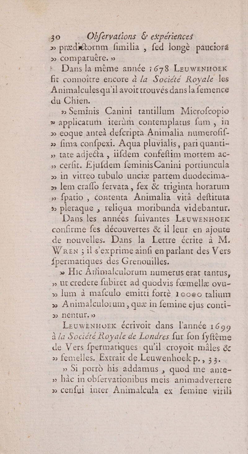 » prædétornm fimilia , fed longè pauciora » comparuére. » + Dans la mème année 1678. LeuwENHOEK fit connoître encore à la Société Royale les Animalculesqu'il avoittrouvés dans la femence du Chien. » Seminis Canini tantillum Microfcopio %» applicatum. iteràm contemplatus fum, in » eoque anteà défcripta Animalia numerofif- » fima confpexi. Aqua pluvialis, pari quanti- » tate de iifdem confeftim mortem ac- » cerfit. Éjufdem feminis Canin: portiuncula &gt;&gt; in vitreo tubulo uncia partem duodecima- &gt; lem craffo fervata, fex &amp; triginta horarum » {patio , contenta FAI vità deftituca pleraque , reliqua moribunda videbantur. Dans les années fuivantes LeuwENHOEK confirme fes découvertes &amp; il leur en ajoute de nouvelles. Dans la Lettre écrite à M. Wren ; il s'exprime ainfi en parlant des Vers {permatiques des Grenouilles. » Hic Animalcalorum numerus erat tantus, » ut credere fubiret ad quodvis fœmellæ ovu- &gt;&gt; lum à mafculo emitti fortè 10060 talium » Animalculorum, qua in femine ejus conti- &gt;&gt; nentur. » è: LeuwENHOUEK écrivoit dans l’année 1699 à la Sociére Royale de Londres fur fon {yftème de Vers fpermariques qu'il croyoit mâles &amp; » Si porrò his addamus ; quod me ante- » hac in obfervationibus meis animadvertere » cenfui inter Animalcala ex femine virili dd Le