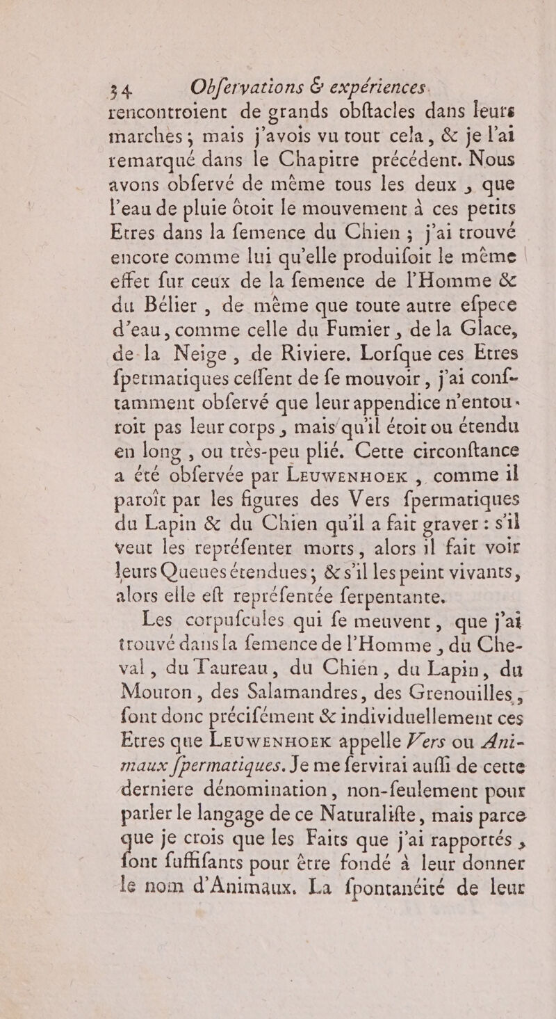 rencontroient de grands obftacles dans leurs marches; mais j’avois vu tout cela, &amp; je l’ai remarqué dans le Chapitre précédent. Nous avons obfervé de même tous les deux , que l’eau de pluie Otoit le mouvement à ces perits Etres dans la femence du Chien ; j'ai trouvé encore comme lui qu’elle produifoit le même effet fur ceux de la femence de l'Homme &amp; du Bélier , de mème que toute autre efpece d’eau, comme celle du Fumier, de la Glace, de la Neige, de Riviere. Lorfque ces Etres fpermatiques ceflent de fe mouvoir, j'ai conf- ramment obfervé que leur appendice n’entou. roit pas leur corps, mais'quil étoit ou étendu en long , ou très-peu plié. Cette circonftance a été obfervée par LEuwENHOEx , comme il paroit par les figures des Vers fpermatiques du Lapin &amp; du Chien qu'il a fait graver : s'il veut les repréfenter morts, alors il fait voir leurs Queuesérendues; &amp; s’il les peint vivants, alors elle eft reprefentée ferpentante, Les corpufcules qui fe meuvent, que j'ai trouvé dans [a femence de l'Homme , du Che- val, du Taureau, du Chien, du Lapin, du Mouton, des Salamandres, des Grenouilles , font donc précifément &amp; individuellement ces Etres que LeuwenHOEK appelle Vers ou Ani- maux fpermatiques. Je me fervirai aufli de cette derniere dénomination, non-feulement pour parler le langage de ce Naturalifte, mais parce ‘ik je crois que les Faits que j'ai rapportés , ont fuffifants pour être fondé à leur donner le nom d’Animaux. La fpontantité de leur